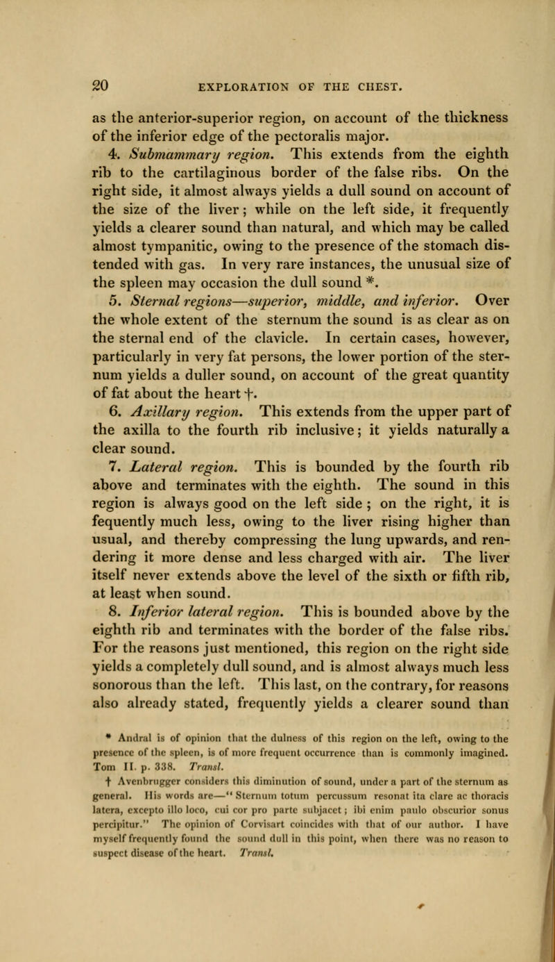 as the anterior-superior region, on account of the thickness of the inferior edge of the pectoralis major. 4. Submammary region. This extends from the eighth rib to the cartilaginous border of the false ribs. On the right side, it almost always yields a dull sound on account of the size of the liver; while on the left side, it frequently yields a clearer sound than natural, and which may be called almost tympanitic, owing to the presence of the stomach dis- tended with gas. In very rare instances, the unusual size of the spleen may occasion the dull sound #. 5. Sternal regions—superior, middle, and inferior. Over the whole extent of the sternum the sound is as clear as on the sternal end of the clavicle. In certain cases, however, particularly in very fat persons, the lower portion of the ster- num yields a duller sound, on account of the great quantity of fat about the heart f. 6. Axillary region. This extends from the upper part of the axilla to the fourth rib inclusive; it yields naturally a clear sound. 7. Lateral region. This is bounded by the fourth rib above and terminates with the eighth. The sound in this region is always good on the left side ; on the right, it is fequently much less, owing to the liver rising higher than usual, and thereby compressing the lung upwards, and ren- dering it more dense and less charged with air. The liver itself never extends above the level of the sixth or fifth rib, at least when sound. 8. Inferior lateral region. This is bounded above by the eighth rib and terminates with the border of the false ribs. For the reasons just mentioned, this region on the right side yields a completely dull sound, and is almost always much less sonorous than the left. This last, on the contrary, for reasons also already stated, frequently yields a clearer sound than * Andral is of opinion that the dulness of this region on the left, owing to the presence of the spleen, is of more frequent occurrence than is commonly imagined. Tom II. p. 338. Tratisl. f Avenhrugger considers this diminution of sound, under a part of the sternum as general. His words are—M Bternum totum percussum resonat ita dare ac thoracis latera, excepto illo loco, cui cor pro parte subjacct; ibi cnim paulo obscurior sonus pi nipitur. The opinion of Corvivut coincides with that of our author. I have myself frequently found the sound dull in this point, when there was no reason to suspect disease of the heart. 'I'ruiisl.