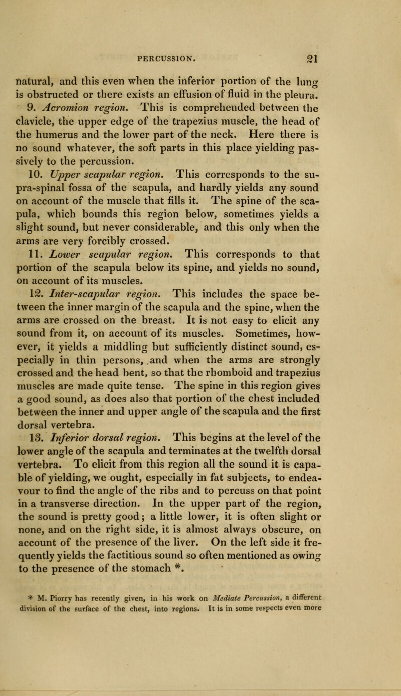natural, and this even when the inferior portion of the lung is obstructed or there exists an effusion of fluid in the pleura. 9. Acromion region. This is comprehended between the clavicle, the upper edge of the trapezius muscle, the head of the humerus and the lower part of the neck. Here there is no sound whatever, the soft parts in this place yielding pas- sively to the percussion. 10. Upper scapular region. This corresponds to the su- pra-spinal fossa of the scapula, and hardly yields any sound on account of the muscle that fills it. The spine of the sca- pula, which bounds this region below, sometimes yields a slight sound, but never considerable, and this only when the arms are very forcibly crossed. 11. Lower scapular region. This corresponds to that portion of the scapula below its spine, and yields no sound, on account of its muscles. 12. Inter-scapular region. This includes the space be- tween the inner margin of the scapula and the spine, when the arms are crossed on the breast. It is not easy to elicit any sound from it, on account of its muscles. Sometimes, how- ever, it yields a middling but sufficiently distinct sound, es- pecially in thin persons, .and when the arms are strongly crossed and the head bent, so that the rhomboid and trapezius muscles are made quite tense. The spine in this region gives a good sound, as does also that portion of the chest included between the inner and upper angle of the scapula and the first dorsal vertebra. 13. Inferior dorsal region. This begins at the level of the lower angle of the scapula and terminates at the twelfth dorsal vertebra. To elicit from this region all the sound it is capa- ble of yielding, we ought, especially in fat subjects, to endea- vour to find the angle of the ribs and to percuss on that point in a transverse direction. In the upper part of the region, the sound is pretty good; a little lower, it is often slight or none, and on the right side, it is almost always obscure, on account of the presence of the liver. On the left side it fre- quently yields the factitious sound so often mentioned as owing to the presence of the stomach *. * M. Piorry has recently given, in his work on Mediate Percussion, a different division of the surface of the chest, into regions. It is in some respects even more