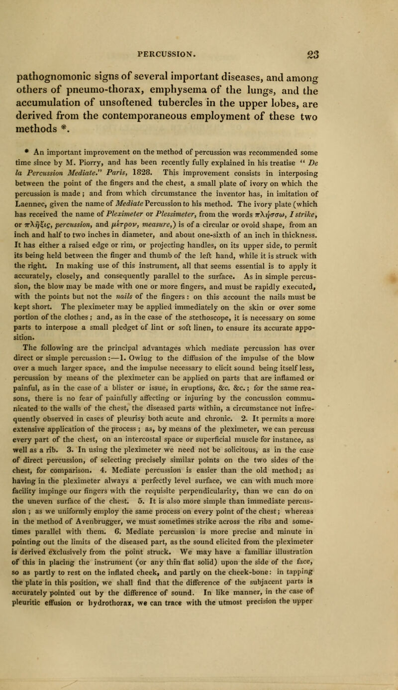 pathognomonic signs of several important diseases, and among others of pneumo-thorax, emphysema of the lungs, and the accumulation of unsoftened tubercles in the upper lobes, are derived from the contemporaneous employment of these two methods *. * An important improvement on the method of percussion was recommended some time since by M. Piorry, and has been recently fully explained in his treatise  De la Percussion Mediate. Paris, 1828. This improvement consists in interposing between the point of the fingers and the chest, a small plate of ivory on which the percussion is made; and from which circumstance the inventor has, in imitation of Laennec, given the name of Mediate Percussion to his method. The ivory plate (which has received the name of Pleximeter or Plessimeter, from the words 7rXi]<T(X0), I strike, or irXrjZiQ, percussion, and fikrpov, measure,) is of a circular or ovoid shape, from an inch and half to two inches in diameter, and about one-sixth of an inch in thickness. It has either a raised edge or rim, or projecting handles, on its upper side, to permit its being held between the finger and thumb of the left hand, while it is struck with the right. In making use of this instrument, all that seems essential is to apply it accurately, closely, and consequently parallel to the surface. As in simple percus- sion, the blow may be made with one or more fingers, and must be rapidly executed, with the points but not the nails of the fingers: on this account the nails must be kept short. The pleximeter may be applied immediately on the skin or over some portion of the clothes ; and, as in the case of the stethoscope, it is necessary on some parts to interpose a small pledget of lint or soft linen, to ensure its accurate appo- sition. The following are the principal advantages which mediate percussion has over direct or simple percussion:—1. Owing to the diffusion of the impulse of the blow over a much larger space, and the impulse necessary to elicit sound being itself less, percussion by means of the pleximeter can be applied on parts that are inflamed or painful, as in the case of a blister or issue, in eruptions, &c. &c.; for the same rea- sons, there is no fear of painfully affecting or injuring by the concussion commu- nicated to the walls of the chest, the diseased parts within, a circumstance not infre- quently observed in cases of pleurisy both acute and chronic. 2. It permits a more extensive application of the process; as, by means of the pleximeter, we can percuss every part of the chest, on an intercostal space or superficial muscle for instance, as well as a rib. 3. In using the pleximeter we need not be solicitous, as in the case of direct percussion, of selecting precisely similar points on the two sides of the chest, for comparison. 4. Mediate percussion is easier than the old method; as having in the pleximeter always a perfectly level surface, we can with much more facility impinge our fingers with the requisite perpendicularity, than we can do on the uneven surface of the chest. 5. It is also more simple than immediate percus- sion ; as we uniformly employ the same process on every point of the chest; whereas in the method of Avenbrugger, we must sometimes strike across the ribs and some- times parallel with them. 6. Mediate percussion is more precise and minute in pointing out the limits of the diseased part, as the sound elicited from the pleximeter is derived exclusively from the point struck. We may have a familiar illustration of this in placing the instrument (or any thin flat solid) upon the side of the face, so as partly to rest on the inflated cheek, and partly on the cheek-bone: in tapping the plate in this position, we shall find that the difference of the subjacent parts is accurately pointed out by the difference of sound. In like manner, in the case of pleuritic effusion or hydrothorax, we can trace with the utmost precision the upper