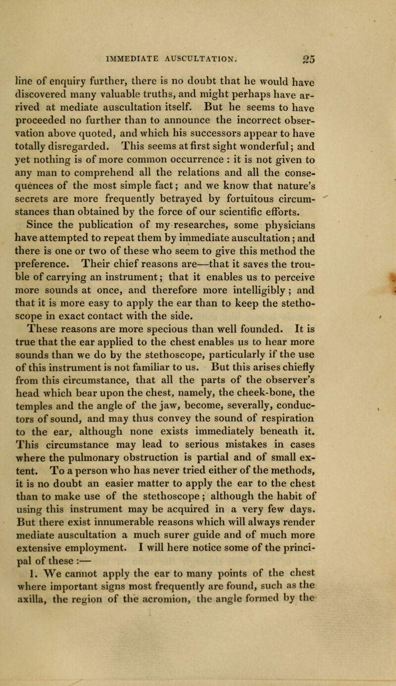 line of enquiry further, there is no doubt that he would have discovered many valuable truths, and might perhaps have ar- rived at mediate auscultation itself. But he seems to have proceeded no further than to announce the incorrect obser- vation above quoted, and which his successors appear to have totally disregarded. This seems at first sight wonderful; and yet nothing is of more common occurrence : it is not given to any man to comprehend all the relations and all the conse- quences of the most simple fact; and we know that nature's secrets are more frequently betrayed by fortuitous circum- stances than obtained by the force of our scientific efforts. Since the publication of my researches, some physicians have attempted to repeat them by immediate auscultation; and there is one or two of these who seem to give this method the preference. Their chief reasons are—that it saves the trou- ble of carrying an instrument; that it enables us to perceive more sounds at once, and therefore more intelligibly; and that it is more easy to apply the ear than to keep the stetho- scope in exact contact with the side. These reasons are more specious than well founded. It is true that the ear applied to the chest enables us to hear more sounds than we do by the stethoscope, particularly if the use of this instrument is not familiar to us. But this arises chiefly from this circumstance, that all the parts of the observer's head which bear upon the chest, namely, the cheek-bone, the temples and the angle of the jaw, become, severally, conduc- tors of sound, and may thus convey the sound of respiration to the ear, although none exists immediately beneath it. This circumstance may lead to serious mistakes in cases where the pulmonary obstruction is partial and of small ex- tent. To a person who has never tried either of the methods, it is no doubt an easier matter to apply the ear to the chest than to make use of the stethoscope ; although the habit of using this instrument may be acquired in a very few days. But there exist innumerable reasons which will always render mediate auscultation a much surer guide and of much more extensive employment. I will here notice some of the princi- pal of these:— 1. We cannot apply the ear to many points of the chest where important signs most frequently are found, such as the axilla, the region of the acromion, the angle formed by the