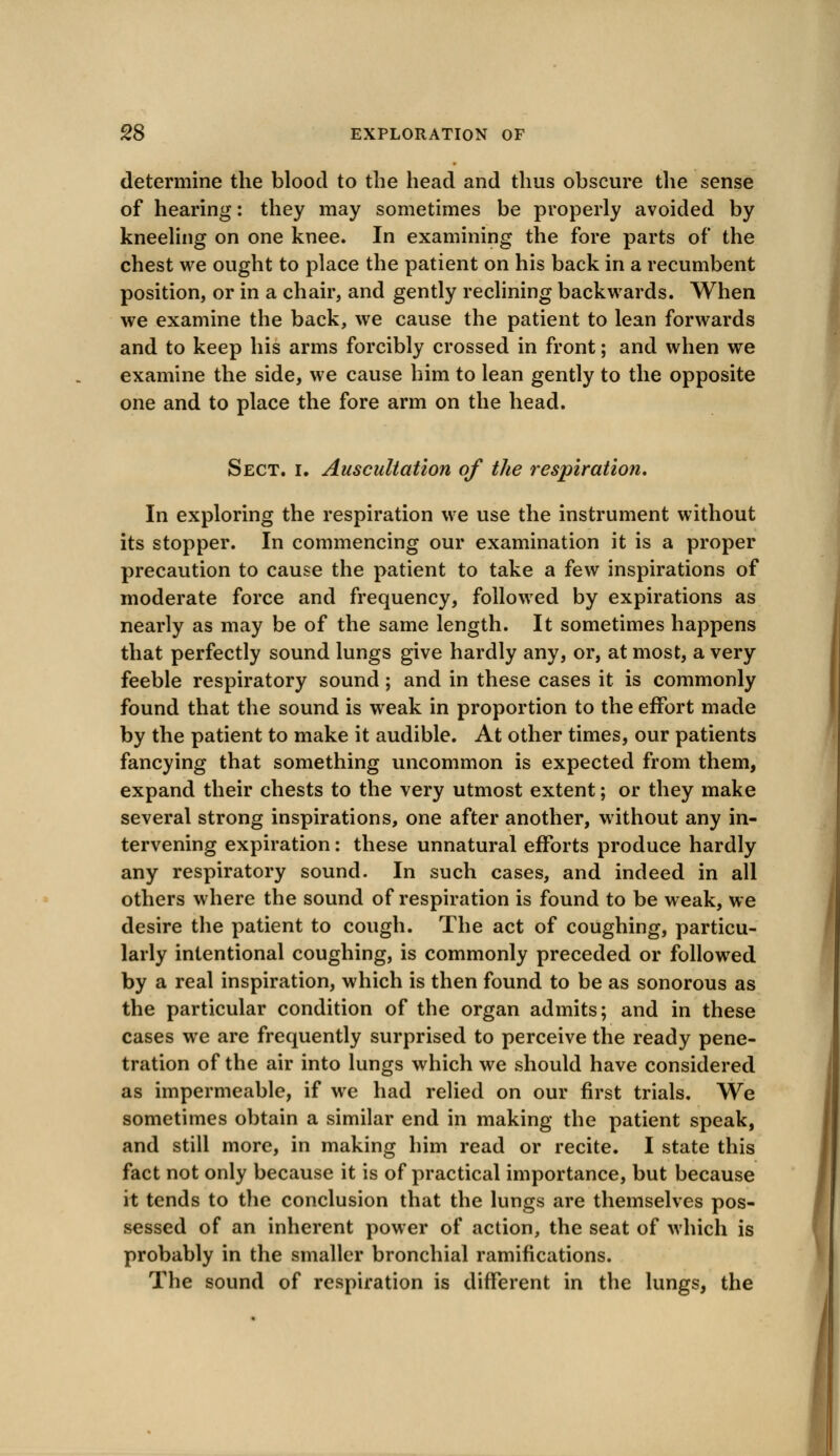 determine the blood to the head and thus obscure the sense of hearing: they may sometimes be properly avoided by kneeling on one knee. In examining the fore parts of the chest we ought to place the patient on his back in a recumbent position, or in a chair, and gently reclining backwards. When we examine the back, we cause the patient to lean forwards and to keep his arms forcibly crossed in front; and when we examine the side, we cause him to lean gently to the opposite one and to place the fore arm on the head. Sect. i. Auscultation of the respiration. In exploring the respiration we use the instrument without its stopper. In commencing our examination it is a proper precaution to cause the patient to take a few inspirations of moderate force and frequency, followed by expirations as nearly as may be of the same length. It sometimes happens that perfectly sound lungs give hardly any, or, at most, a very feeble respiratory sound; and in these cases it is commonly found that the sound is weak in proportion to the effort made by the patient to make it audible. At other times, our patients fancying that something uncommon is expected from them, expand their chests to the very utmost extent; or they make several strong inspirations, one after another, without any in- tervening expiration: these unnatural efforts produce hardly any respiratory sound. In such cases, and indeed in all others where the sound of respiration is found to be weak, we desire the patient to cough. The act of coughing, particu- larly intentional coughing, is commonly preceded or followed by a real inspiration, which is then found to be as sonorous as the particular condition of the organ admits; and in these cases we are frequently surprised to perceive the ready pene- tration of the air into lungs which we should have considered as impermeable, if we had relied on our first trials. We sometimes obtain a similar end in making the patient speak, and still more, in making him read or recite. I state this fact not only because it is of practical importance, but because it tends to the conclusion that the lungs are themselves pos- sessed of an inherent power of action, the seat of which is probably in the smaller bronchial ramifications. The sound of respiration is different in the lungs, the