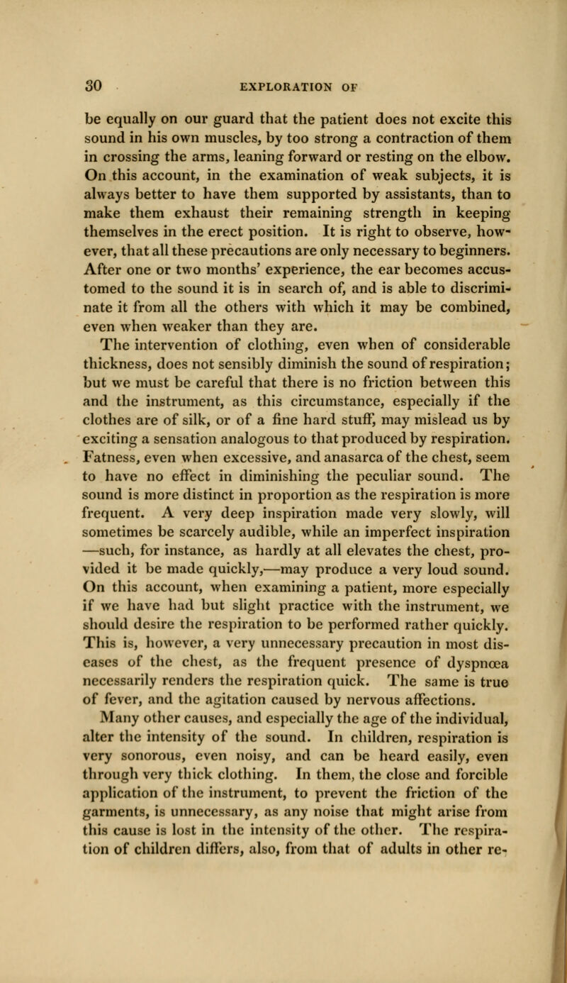 be equally on our guard that the patient does not excite this sound in his own muscles, by too strong a contraction of them in crossing the arms, leaning forward or resting on the elbow. On this account, in the examination of weak subjects, it is always better to have them supported by assistants, than to make them exhaust their remaining strength in keeping themselves in the erect position. It is right to observe, how- ever, that all these precautions are only necessary to beginners. After one or two months' experience, the ear becomes accus- tomed to the sound it is in search of, and is able to discrimi- nate it from all the others with which it may be combined, even when weaker than they are. The intervention of clothing, even when of considerable thickness, does not sensibly diminish the sound of respiration; but we must be careful that there is no friction between this and the instrument, as this circumstance, especially if the clothes are of silk, or of a fine hard stuff, may mislead us by exciting a sensation analogous to that produced by respiration. Fatness, even when excessive, and anasarca of the chest, seem to have no effect in diminishing the peculiar sound. The sound is more distinct in proportion as the respiration is more frequent. A very deep inspiration made very slowly, will sometimes be scarcely audible, while an imperfect inspiration —such, for instance, as hardly at all elevates the chest, pro- vided it be made quickly,—may produce a very loud sound. On this account, when examining a patient, more especially if we have had but slight practice with the instrument, we should desire the respiration to be performed rather quickly. This is, however, a very unnecessary precaution in most dis- eases of the chest, as the frequent presence of dyspnoea necessarily renders the respiration quick. The same is true of fever, and the agitation caused by nervous affections. Many other causes, and especially the age of the individual, alter the intensity of the sound. In children, respiration is very sonorous, even noisy, and can be heard easily, even through very thick clothing. In them, the close and forcible application of the instrument, to prevent the friction of the garments, is unnecessary, as any noise that might arise from this cause is lost in the intensity of the other. The respira- tion of children differs, also, from that of adults in other re-