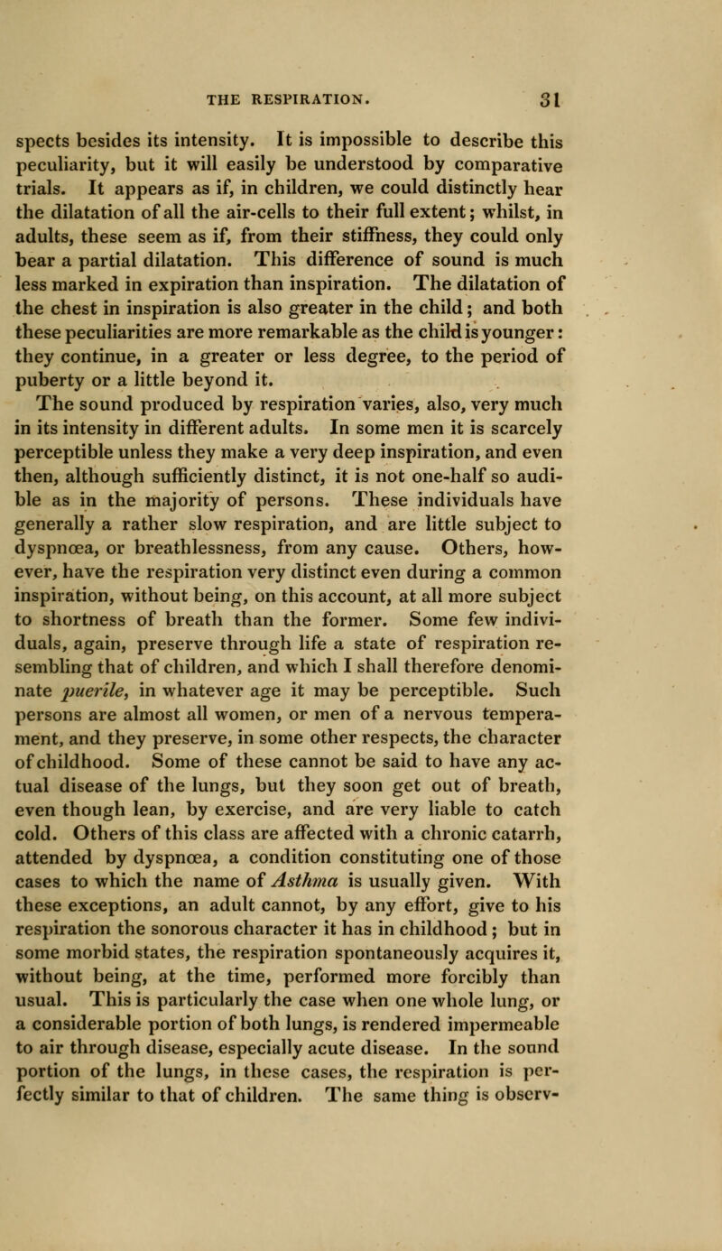 spects besides its intensity. It is impossible to describe this peculiarity, but it will easily be understood by comparative trials. It appears as if, in children, we could distinctly hear the dilatation of all the air-cells to their full extent; whilst, in adults, these seem as if, from their stiffness, they could only bear a partial dilatation. This difference of sound is much less marked in expiration than inspiration. The dilatation of the chest in inspiration is also greater in the child; and both these peculiarities are more remarkable as the chiW is younger: they continue, in a greater or less degree, to the period of puberty or a little beyond it. The sound produced by respiration varies, also, very much in its intensity in different adults. In some men it is scarcely perceptible unless they make a very deep inspiration, and even then, although sufficiently distinct, it is not one-half so audi- ble as in the majority of persons. These individuals have generally a rather slow respiration, and are little subject to dyspnoea, or breathlessness, from any cause. Others, how- ever, have the respiration very distinct even during a common inspiration, without being, on this account, at all more subject to shortness of breath than the former. Some few indivi- duals, again, preserve through life a state of respiration re- sembling that of children, and which I shall therefore denomi- nate 2)uer^ei m whatever age it may be perceptible. Such persons are almost all women, or men of a nervous tempera- ment, and they preserve, in some other respects, the character of childhood. Some of these cannot be said to have any ac- tual disease of the lungs, but they soon get out of breath, even though lean, by exercise, and are very liable to catch cold. Others of this class are affected with a chronic catarrh, attended by dyspnoea, a condition constituting one of those cases to which the name of Asthma is usually given. With these exceptions, an adult cannot, by any effort, give to his respiration the sonorous character it has in childhood ; but in some morbid states, the respiration spontaneously acquires it, without being, at the time, performed more forcibly than usual. This is particularly the case when one whole lung, or a considerable portion of both lungs, is rendered impermeable to air through disease, especially acute disease. In the sound portion of the lungs, in these cases, the respiration is per- fectly similar to that of children. The same thing is obscrv-