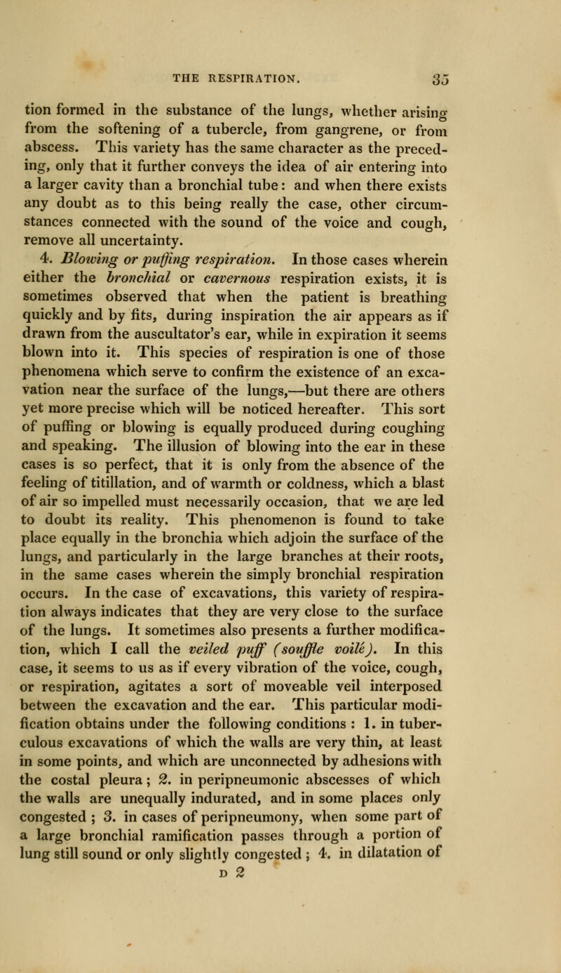 tion formed in the substance of the lungs, whether arising from the softening of a tubercle, from gangrene, or from abscess. This variety has the same character as the preced- ing, only that it further conveys the idea of air entering into a larger cavity than a bronchial tube: and when there exists any doubt as to this being really the case, other circum- stances connected with the sound of the voice and cough, remove all uncertainty. 4. Blowing or puffing respiration. In those cases wherein either the bronchial or cavernous respiration exists, it is sometimes observed that when the patient is breathing quickly and by fits, during inspiration the air appears as if drawn from the auscultatory ear, while in expiration it seems blown into it. This species of respiration is one of those phenomena which serve to confirm the existence of an exca- vation near the surface of the lungs,—but there are others yet more precise which will be noticed hereafter. This sort of puffing or blowing is equally produced during coughing and speaking. The illusion of blowing into the ear in these cases is so perfect, that it is only from the absence of the feeling of titillation, and of warmth or coldness, which a blast of air so impelled must necessarily occasion, that we are led to doubt its reality. This phenomenon is found to take place equally in the bronchia which adjoin the surface of the lungs, and particularly in the large branches at their roots, in the same cases wherein the simply bronchial respiration occurs. In the case of excavations, this variety of respira- tion always indicates that they are very close to the surface of the lungs. It sometimes also presents a further modifica- tion, which I call the veiled puff (souffle voile). In this case, it seems to us as if every vibration of the voice, cough, or respiration, agitates a sort of moveable veil interposed between the excavation and the ear. This particular modi- fication obtains under the following conditions j 1. in tuber- culous excavations of which the walls are very thin, at least in some points, and which are unconnected by adhesions with the costal pleura; 2. in peripneumonic abscesses of which the walls are unequally indurated, and in some places only congested ; 3. in cases of peripneumony, when some part of a large bronchial ramification passes through a portion of lung still sound or only slightly congested j 4. in dilatation of d 2