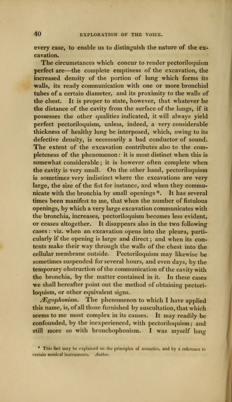 every case, to enable us to distinguish the nature of the ex- cavation. The circumstances which concur to render pectoriloquism perfect are—the complete emptiness of the excavation, the increased density of the portion of lung which forms its walls, its ready communication with one or more bronchial tubes of a certain diameter, and its proximity to the walls of the chest. It is proper to state, however, that whatever be the distance of the cavity from the surface of the lungs, if it possesses the other qualities indicated, it will always yield perfect pectoriloquism, unless, indeed, a very considerable thickness of healthy lung be interposed, which, owing to its defective density, is necessarily a bad conductor of sound. The extent of the excavation contributes also to the com- pleteness of the phenomenon: it is most distinct when this is somewhat considerable; it is however often complete when the cavity is very small. On the other hand, pectoriloquism is sometimes very indistinct where the excavations are very large, the size of the fist for instance, and when they commu- nicate with the bronchia by small openings *. It has several times been manifest to me, that when the number of fistulous openings, by which a very large excavation communicates with the bronchia, increases, pectoriloquism becomes less evident, or ceases altogether. It disappears also in the two following cases : viz. when an excavation opens into the pleura, parti- cularly if the opening is large and direct; and when its con- tents make their way through the walls of the chest into the cellular membrane outside. Pectoriloquism may likewise be sometimes suspended for several hours, and even days, by the temporary obstruction of the communication of the cavity with the bronchia, by the matter contained in it. In these cases we shall hereafter point out the method of obtaining pectori- loquism, or other equivalent signs. /Egophojiism. The phenomenon to which I have applied this name, is, of all those furnished by auscultation, that which seems to me most complex in its causes. It may readily be confounded, by the inexperienced, with pectoriloquism; and still more so with bronchophonism. I was myself long * This fact may lie explained on (he principles of acoustics, and by a reference to certain musical instrununi .. /tuthor,