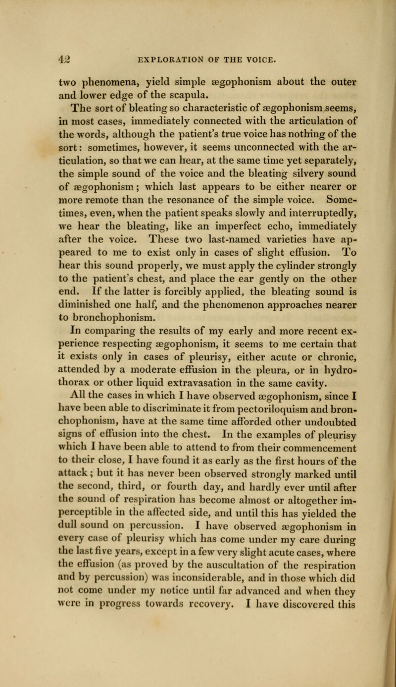 two phenomena, yield simple aegophonism about the outer and lower edge of the scapula. The sort of bleating so characteristic of aegophonism seems, in most cases, immediately connected with the articulation of the words, although the patient's true voice has nothing of the sort: sometimes, however, it seems unconnected with the ar- ticulation, so that we can hear, at the same time yet separately, the simple sound of the voice and the bleating silvery sound of aegophonism; which last appears to be either nearer or more remote than the resonance of the simple voice. Some- times, even, when the patient speaks slowly and interruptedly, we hear the bleating, like an imperfect echo, immediately after the voice. These two last-named varieties have ap- peared to me to exist only in cases of slight effusion. To hear this sound properly, we must apply the cylinder strongly to the patient's chest, and place the ear gently on the other end. If the latter is forcibly applied, the bleating sound is diminished one half, and the phenomenon approaches nearer to bronchophonism. In comparing the results of my early and more recent ex- perience respecting aegophonism, it seems to me certain that it exists only in cases of pleurisy, either acute or chronic, attended by a moderate effusion in the pleura, or in hydro- thorax or other liquid extravasation in the same cavity. All the cases in which I have observed aegophonism, since I have been able to discriminate it from pectoriloquism and bron- chophonism, have at the same time afforded other undoubted signs of effusion into the chest. In the examples of pleurisy which I have been able to attend to from their commencement to their close, I have found it as early as the first hours of the attack; but it has never been observed strongly marked until the second, third, or fourth day, and hardly ever until after the sound of respiration has become almost or altogether im- perceptible in the affected side, and until this has yielded the dull sound on percussion. I have observed aegophonism in every case of pleurisy which has come under my care during the last live years, except in a few very slight acute cases, where the effusion (as proved by the auscultation of the respiration and by percussion) was inconsiderable, and in those which did not come under my notice until far advanced and when they were in progress towards recovery. I have discovered this