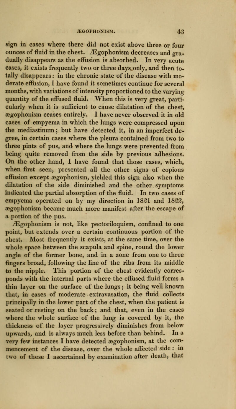 sign in cases where there did not exist above three or four ounces of fluid in the chest. .ZEgophonism decreases and gra- dually disappears as the effusion is absorbed. In very acute cases, it exists frequently two or three days only, and then to- tally disappears: in the chronic state of the disease with mo- derate effusion, I have found it sometimes continue for several months, with variations of intensity proportioned to the varying quantity of the effused fluid. When this is very great, parti- cularly when it is sufficient to cause dilatation of the chest, aegophonism ceases entirely. I have never observed it in old cases of empyema in which the lungs were compressed upon the mediastinum; but have detected it, in an imperfect de- gree, in certain cases where the pleura contained from two to three pints of pus, and where the lungs were prevented from being quite removed from the side by previous adhesions. On the other hand, I have found that those cases, which, when first seen, presented all the other signs of copious effusion except aegophonism, yielded this sign also when the dilatation of the side diminished and the other symptoms indicated the partial absorption of the fluid. In two cases of empyema operated on by my direction in 1821 and 1822, aegophonism became much more manifest after the escape of a portion of the pus. iEgophonism is not, like pectoriloquism, confined to one point, but extends over a certain continuous portion of the chest. Most frequently it exists, at the same time, over the whole space between the scapula and spine, round the lower angle of the former bone, and in a zone from one to three fingers broad, following the line of the ribs from its middle to the nipple. This portion of the chest evidently corres- ponds with the internal parts where the effused fluid forms a thin layer on the surface of the lungs; it being well known that, in cases of moderate extravasation, the fluid collects principally in the lower part of the chest, when the patient is seated or resting on the back; and that, even in the cases where the whole surface of the lung is covered by it, the thickness of the layer progressively diminishes from below upwards, and is always much less before than behind. In a very few instances I have detected aegophonism, at the com- mencement of the disease, over the whole affected side : in two of these I ascertained by examination after death, that