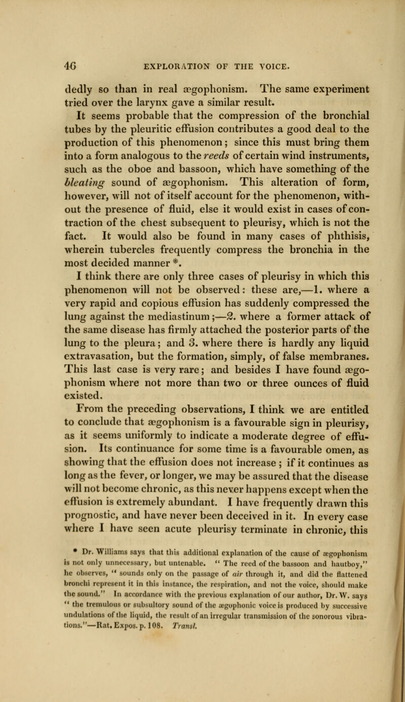 dedly so than in real aegophonism. The same experiment tried over the larynx gave a similar result. It seems probable that the compression of the bronchial tubes by the pleuritic effusion contributes a good deal to the production of this phenomenon; since this must bring them into a form analogous to the reeds of certain wind instruments, such as the oboe and bassoon, which have something of the bleating sound of aegophonism. This alteration of form, however, will not of itself account for the phenomenon, with- out the presence of fluid, else it would exist in cases of con- traction of the chest subsequent to pleurisy, which is not the fact. It would also be found in many cases of phthisis, wherein tubercles frequently compress the bronchia in the most decided manner *. I think there are only three cases of pleurisy in which this phenomenon will not be observed: these are,—1. where a very rapid and copious effusion has suddenly compressed the lung against the mediastinum ;—2. where a former attack of the same disease has firmly attached the posterior parts of the lung to the pleura; and 3. where there is hardly any liquid extravasation, but the formation, simply, of false membranes. This last case is very rare; and besides I have found aego- phonism where not more than two or three ounces of fluid existed. From the preceding observations, I think we are entitled to conclude that aegophonism is a favourable sign in pleurisy, as it seems uniformly to indicate a moderate degree of effu- sion. Its continuance for some time is a favourable omen, as showing that the effusion does not increase ; if it continues as long as the fever, or longer, we may be assured that the disease will not become chronic, as this never happens except when the effusion is extremely abundant. I have frequently drawn this prognostic, and have never been deceived in it. In every case where I have seen acute pleurisy terminate in chronic, this • Dr. Williams says that this additional explanation of the cause of aegophonism is not only unnecessary, but untenable.  The reed of the bassoon and hautboy, he observes,  sounds only on the passage of air through it, and did the flattened broiK hi represent it in this Inttanoe, the respiration, and not the voice, should make the sound. In accordance with the previous explanation of our author, Dr. W. says  the tremulous or subsultory sound of the a-gophonic voice is produced by successive undulations of the liquid, the retail of an irregular transmission of the sonorous vibra- tions.—Rat. Expos, p. 108. Trans/.