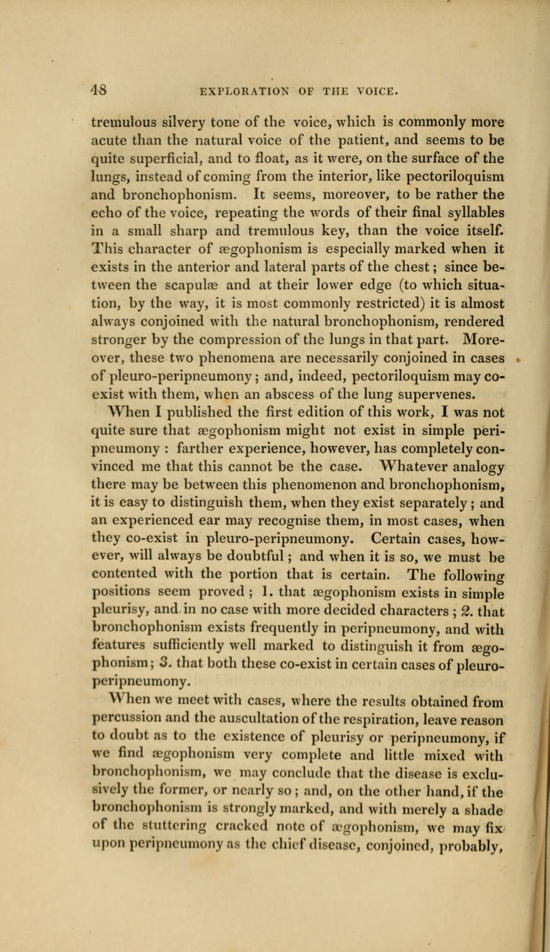 tremulous silvery tone of the voice, which is commonly more acute than the natural voice of the patient, and seems to be quite superficial, and to float, as it were, on the surface of the lungs, instead of coming from the interior, like pectoriloquism and bronchophonism. It seems, moreover, to be rather the echo of the voice, repeating the words of their final syllables in a small sharp and tremulous key, than the voice itself. This character of aegophonism is especially marked when it exists in the anterior and lateral parts of the chest; since be- tween the scapulas and at their lower edge (to which situa- tion, by the way, it is most commonly restricted) it is almost always conjoined with the natural bronchophonism, rendered stronger by the compression of the lungs in that part. More- over, these two phenomena are necessarily conjoined in cases of pleuro-peripneumony; and, indeed, pectoriloquism may co- exist with them, when an abscess of the lung supervenes. When I published the first edition of this work, I was not quite sure that aegophonism might not exist in simple peri- pneumony : farther experience, however, has completely con- vinced me that this cannot be the case. Whatever analogy there may be between this phenomenon and bronchophonism, it is easy to distinguish them, when they exist separately ; and an experienced ear may recognise them, in most cases, when they co-exist in pleuro-peripneumony. Certain cases, how- ever, will always be doubtful; and when it is so, we must be contented with the portion that is certain. The following positions seem proved ; 1. that aegophonism exists in simple pleurisy, and in no case with more decided characters ; 2. that bronchophonism exists frequently in peripneumony. and with features sufficiently well marked to distinguish it from aego- phonism; 3. that both these co-exist in certain cases of pleuro- peripneumony. When we meet with cases, where the results obtained from percussion and the auscultation of the respiration, leave reason to doubt as to the existence of pleurisy or peripneumony, if we find aegophonism very complete and little mixed with bronchophonism, we may conclude that the disease is exclu- sively the former, or nearly so ; and, on the other hand, if the bronchophonism is strongly marked, and with merely a shade of the stuttering cracked note of aegophonism, we may fix upon peripneumony as (he chief disease, conjoined, probably,