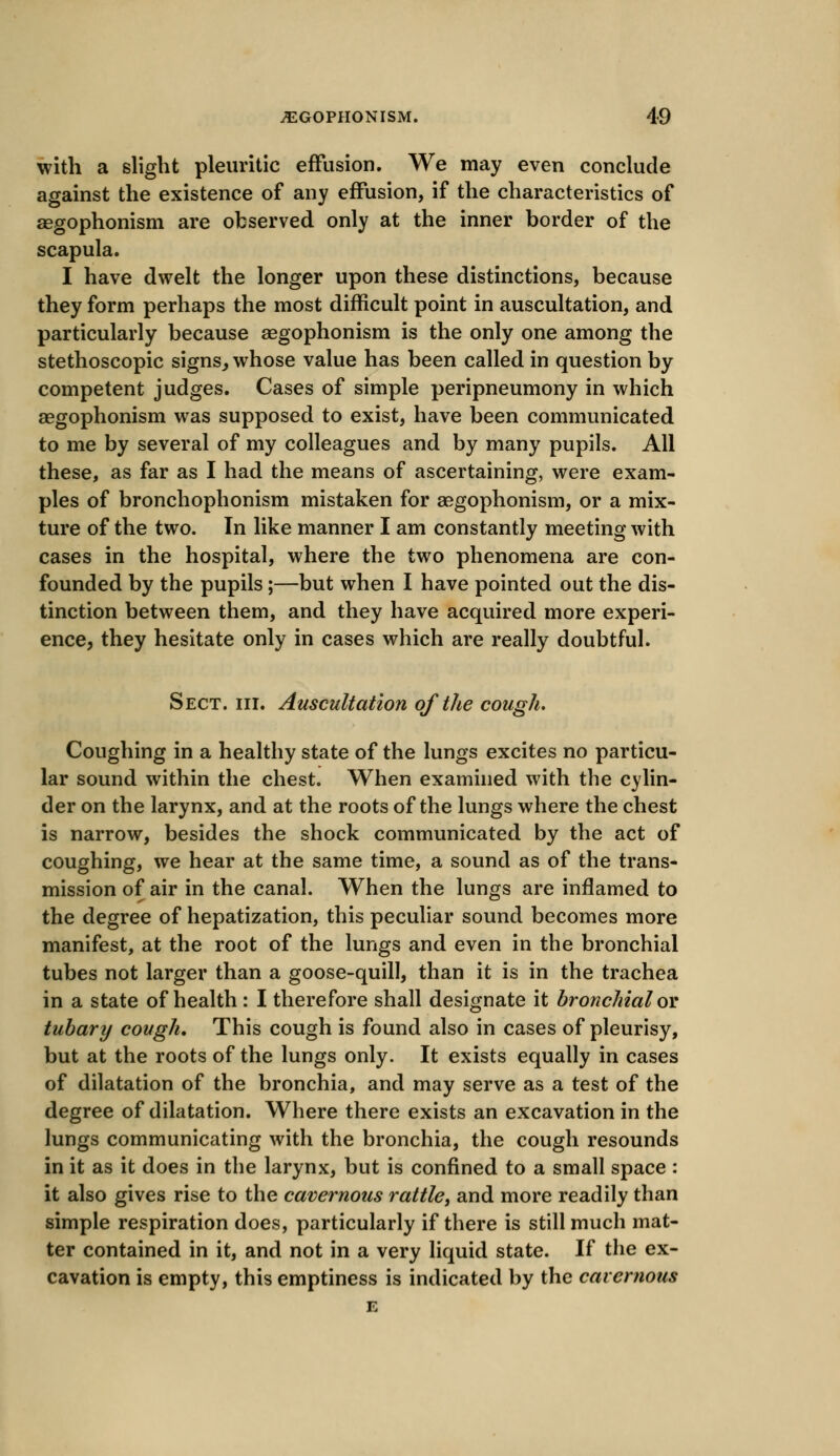 with a slight pleuritic effusion. We may even conclude against the existence of any effusion, if the characteristics of asgophonism are observed only at the inner border of the scapula. I have dwelt the longer upon these distinctions, because they form perhaps the most difficult point in auscultation, and particularly because aegophonism is the only one among the stethoscopic signs, whose value has been called in question by competent judges. Cases of simple peripneumony in which aegophonism was supposed to exist, have been communicated to me by several of my colleagues and by many pupils. All these, as far as I had the means of ascertaining, were exam- ples of bronchophonism mistaken for aegophonism, or a mix- ture of the two. In like manner I am constantly meeting with cases in the hospital, where the two phenomena are con- founded by the pupils;—but when I have pointed out the dis- tinction between them, and they have acquired more experi- ence, they hesitate only in cases which are really doubtful. Sect. in. Auscultation of the cough. Coughing in a healthy state of the lungs excites no particu- lar sound within the chest. When examined with the cylin- der on the larynx, and at the roots of the lungs where the chest is narrow, besides the shock communicated by the act of coughing, we hear at the same time, a sound as of the trans- mission of air in the canal. When the lungs are inflamed to the degree of hepatization, this peculiar sound becomes more manifest, at the root of the lungs and even in the bronchial tubes not larger than a goose-quill, than it is in the trachea in a state of health : I therefore shall designate it bronchial or tubary cough. This cough is found also in cases of pleurisy, but at the roots of the lungs only. It exists equally in cases of dilatation of the bronchia, and may serve as a test of the degree of dilatation. Where there exists an excavation in the lungs communicating with the bronchia, the cough resounds in it as it does in the larynx, but is confined to a small space : it also gives rise to the cavernous rattle, and more readily than simple respiration does, particularly if there is still much mat- ter contained in it, and not in a very liquid state. If the ex- cavation is empty, this emptiness is indicated by the cavernous E