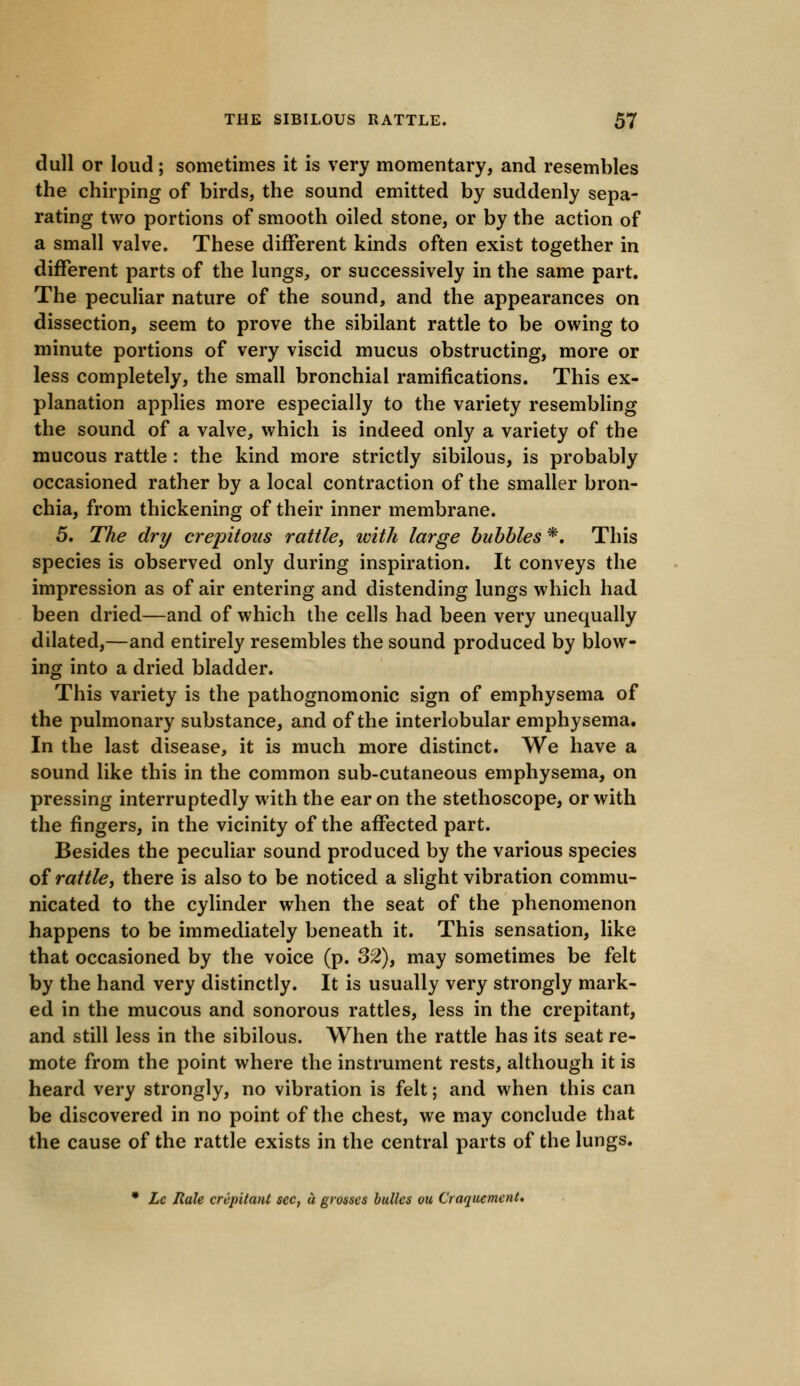 dull or loud; sometimes it is very momentary, and resembles the chirping of birds, the sound emitted by suddenly sepa- rating two portions of smooth oiled stone, or by the action of a small valve. These different kinds often exist together in different parts of the lungs, or successively in the same part. The peculiar nature of the sound, and the appearances on dissection, seem to prove the sibilant rattle to be owing to minute portions of very viscid mucus obstructing, more or less completely, the small bronchial ramifications. This ex- planation applies more especially to the variety resembling the sound of a valve, which is indeed only a variety of the mucous rattle : the kind more strictly sibilous, is probably occasioned rather by a local contraction of the smaller bron- chia, from thickening of their inner membrane. 5. The dry crepitous rattle, with large bubbles *. This species is observed only during inspiration. It conveys the impression as of air entering and distending lungs which had been dried—and of which the cells had been very unequally dilated,—and entirely resembles the sound produced by blow- ing into a dried bladder. This variety is the pathognomonic sign of emphysema of the pulmonary substance, and of the interlobular emphysema. In the last disease, it is much more distinct. We have a sound like this in the common sub-cutaneous emphysema, on pressing interruptedly with the ear on the stethoscope, or with the fingers, in the vicinity of the affected part. Besides the peculiar sound produced by the various species of rattle, there is also to be noticed a slight vibration commu- nicated to the cylinder when the seat of the phenomenon happens to be immediately beneath it. This sensation, like that occasioned by the voice (p. 32), may sometimes be felt by the hand very distinctly. It is usually very strongly mark- ed in the mucous and sonorous rattles, less in the crepitant, and still less in the sibilous. When the rattle has its seat re- mote from the point where the instrument rests, although it is heard very strongly, no vibration is felt; and when this can be discovered in no point of the chest, we may conclude that the cause of the rattle exists in the central parts of the lungs. • Lc Rale crepitant sec, a grosses bulks ou Craquement.