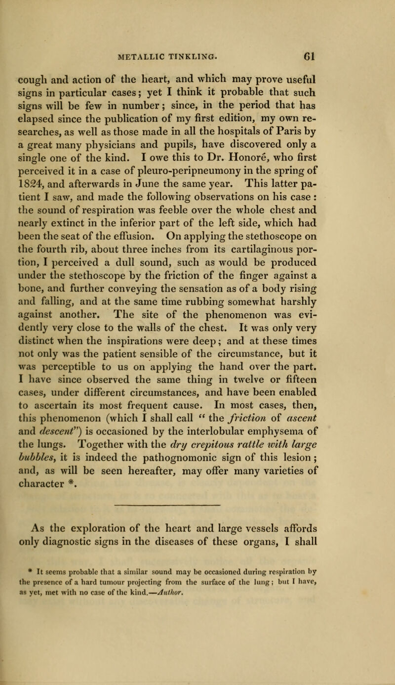 cough and action of the heart, and which may prove useful signs in particular cases; yet I think it probable that such signs will be few in number; since, in the period that has elapsed since the publication of my first edition, my own re- searches, as well as those made in all the hospitals of Paris by a great many physicians and pupils, have discovered only a single one of the kind. I owe this to Dr. Honore, who first perceived it in a case of pleuro-peripneumony in the spring of 1824, and afterwards in June the same year. This latter pa- tient I saw, and made the following observations on his case : the sound of respiration was feeble over the whole chest and nearly extinct in the inferior part of the left side, which had been the seat of the effusion. On applying the stethoscope on the fourth rib, about three inches from its cartilaginous por- tion, I perceived a dull sound, such as would be produced under the stethoscope by the friction of the finger against a bone, and further conveying the sensation as of a body rising and falling, and at the same time rubbing somewhat harshly against another. The site of the phenomenon was evi- dently very close to the walls of the chest. It was only very distinct when the inspirations were deep; and at these times not only was the patient sensible of the circumstance, but it was perceptible to us on applying the hand over the part. I have since observed the same thing in twelve or fifteen cases, under different circumstances, and have been enabled to ascertain its most frequent cause. In most cases, then, this phenomenon (which I shall call  the friction of ascent and descent) is occasioned by the interlobular emphysema of the lungs. Together with the dry crepitous rattle with large bubbles, it is indeed the pathognomonic sign of this lesion; and, as will be seen hereafter, may offer many varieties of character *. As the exploration of the heart and large vessels affords only diagnostic signs in the diseases of these organs, I shall * It seems probable tbat a similar sound may be occasioned during respiration by tbe presence of a bard tumour projecting from the surface of the lung; but I have, as yet, met with no case of the kind.—Author.