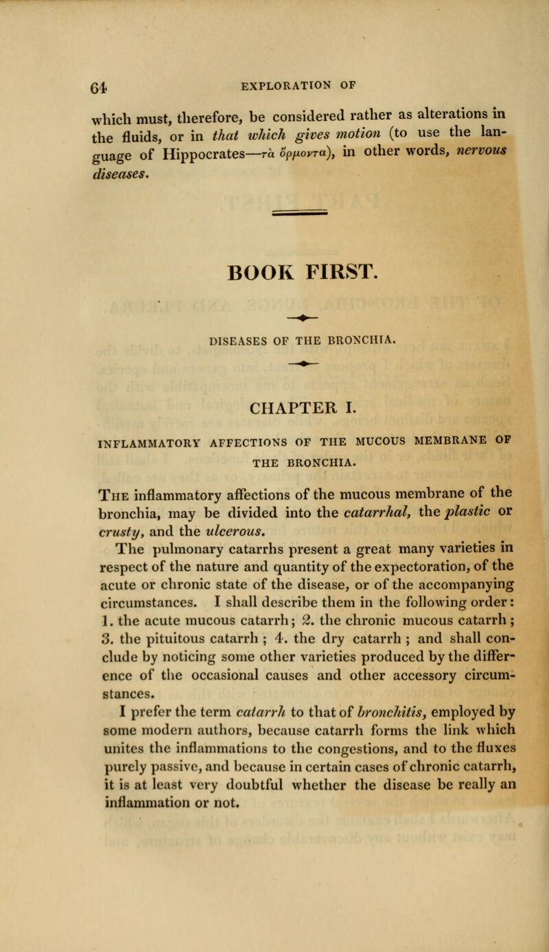 04. EXPLORATION OF which must, therefore, be considered rather as alterations in the fluids, or in that which gives motion (to use the lan- guage of Hippocrates—ro Sppoyra), in other words, nervous diseases. BOOK FIRST. DISEASES OF THE BRONCHIA. CHAPTER I. INFLAMMATORY AFFECTIONS OF THE MUCOUS MEMBRANE OF THE BRONCHIA. The inflammatory affections of the mucous membrane of the bronchia, may be divided into the catarrhal, the plastic or crusty, and the ulcerous. The pulmonary catarrhs present a great many varieties in respect of the nature and quantity of the expectoration, of the acute or chronic state of the disease, or of the accompanying circumstances. I shall describe them in the following order: 1. the acute mucous catarrh; 2. the chronic mucous catarrh; 3. the pituitous catarrh ; 4. the dry catarrh ; and shall con- clude by noticing some other varieties produced by the differ- ence of the occasional causes and other accessory circum- stances. I prefer the term catarrh to that of bronchitis, employed by some modern authors, because catarrh forms the link which unites the inflammations to the congestions, and to the fluxes purely passive, and because in certain cases of chronic catarrh, it is at least very doubtful whether the disease be really an inflammation or not.