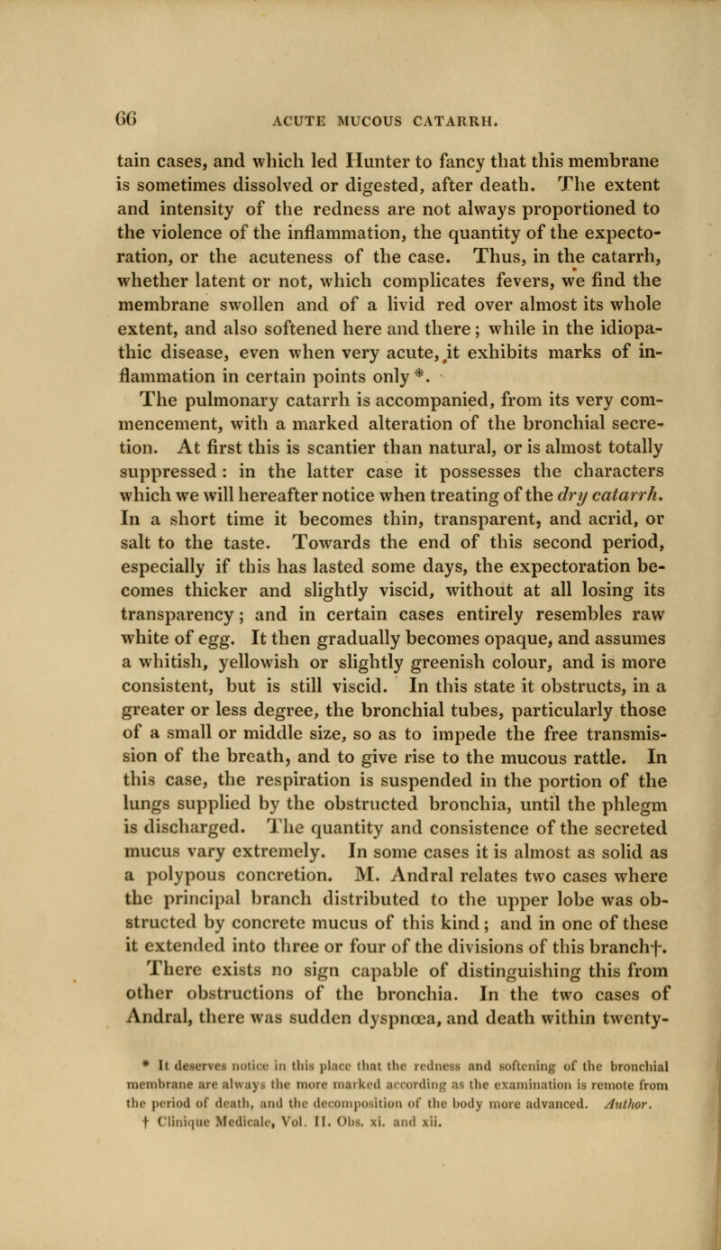 tain cases, and which led Hunter to fancy that this membrane is sometimes dissolved or digested, after death. The extent and intensity of the redness are not always proportioned to the violence of the inflammation, the quantity of the expecto- ration, or the acuteness of the case. Thus, in the catarrh, whether latent or not, which complicates fevers, we find the membrane swollen and of a livid red over almost its whole extent, and also softened here and there; while in the idiopa- thic disease, even when very acute,,it exhibits marks of in- flammation in certain points only *. The pulmonary catarrh is accompanied, from its very com- mencement, with a marked alteration of the bronchial secre- tion. At first this is scantier than natural, or is almost totally suppressed : in the latter case it possesses the characters which we will hereafter notice when treating of the dry catarrh. In a short time it becomes thin, transparent, and acrid, or salt to the taste. Towards the end of this second period, especially if this has lasted some days, the expectoration be- comes thicker and slightly viscid, without at all losing its transparency; and in certain cases entirely resembles raw white of egg. It then gradually becomes opaque, and assumes a whitish, yellowish or slightly greenish colour, and is more consistent, but is still viscid. In this state it obstructs, in a greater or less degree, the bronchial tubes, particularly those of a small or middle size, so as to impede the free transmis- sion of the breath, and to give rise to the mucous rattle. In this case, the respiration is suspended in the portion of the lungs supplied by the obstructed bronchia, until the phlegm is discharged. The quantity and consistence of the secreted mucus vary extremely. In some cases it is almost as solid as a polypous concretion. M. Andral relates two cases where the principal branch distributed to the upper lobe was ob- structed by concrete mucus of this kind; and in one of these it extended into three or four of the divisions of this branchf. There exists no sign capable of distinguishing this from other obstructions of the bronchia. In the two cases of Andral, there was sudden dyspnoea, and death within twenty- * It deserves notice in this place that the rednetf and lofteniag of the bronchial membrane arc alua\ the more marked according as the examination is remote from the period of death, and the decomposition of the body more advanced. Author. f Clinique Medicate, Vol. N. Obi, xi. and xii.