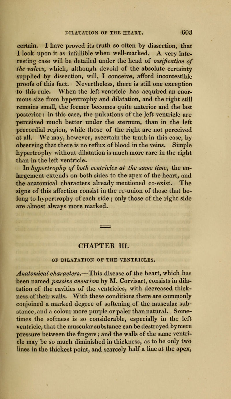 certain. I have proved its truth so often by dissection, that I look upon it as infallible when well-marked. A very inte- resting case will be detailed under the head of ossification of the valves, which, although devoid of the absolute certainty supplied by dissection, will, I conceive, afford incontestible proofs of this fact. Nevertheless, there is still one exception to this rule. When the left ventricle has acquired an enor- mous size from hypertrophy and dilatation, and the right still remains small, the former becomes quite anterior and the last posterior: in this case, the pulsations of the left ventricle are perceived much better under the sternum, than in the left precordial region, while those of the right are not perceived at all. We may, however, ascertain the truth in this case, by observing that there is no reflux of blood in the veins. Simple hypertrophy without dilatation is much more rare in the right than in the left ventricle. In hypertrophy of both ventricles at the same time, the en- largement extends on both sides to the apex of the heart, and the anatomical characters already mentioned co-exist. The signs of this affection consist in the re-union of those that be- long to hypertrophy of each side ; only those of the right side are almost always more marked. CHAPTER III. OF DILATATION OF THE VENTRICLES. Anatomical characters.—This disease of the heart, which has been named passive aneurism by M. Corvisart, consists in dila- tation of the cavities of the ventricles, with decreased thick- ness of their walls. With these conditions there are commonly conjoined a marked degree of softening of the muscular sub- stance, and a colour more purple or paler than natural. Some- times the softness is so considerable, especially in the left ventricle, that the muscular substance can be destroyed by mere pressure between the fingers ; and the walls of the same ventri- cle may be so much diminished in thickness, as to be only two lines in the thickest point, and scarcely half a line at the apex,