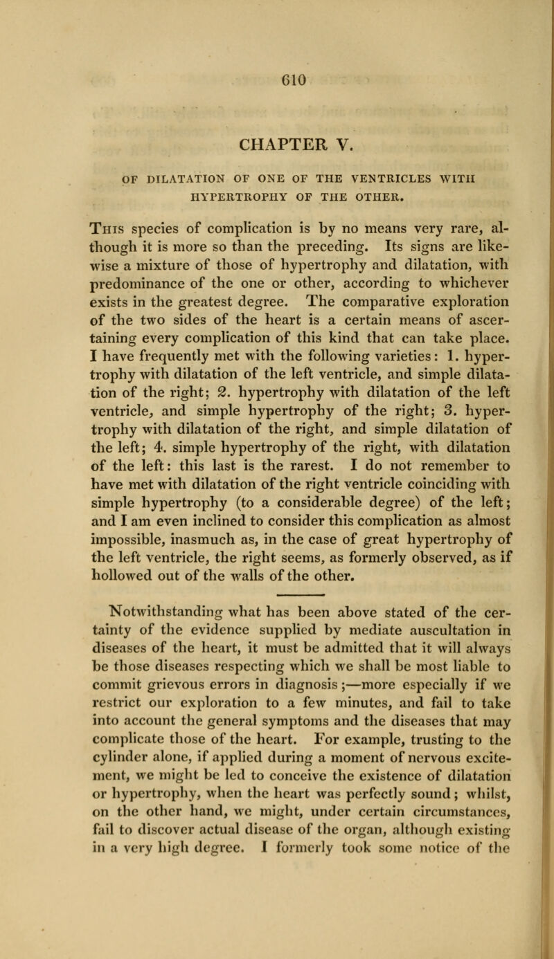 CHAPTER V. OF DILATATION OF ONE OF THE VENTRICLES WITH HYPERTROPHY OF THE OTHER. This species of complication is by no means very rare, al- though it is more so than the preceding. Its signs are like- wise a mixture of those of hypertrophy and dilatation, with predominance of the one or other, according to whichever exists in the greatest degree. The comparative exploration of the two sides of the heart is a certain means of ascer- taining every complication of this kind that can take place. I have frequently met with the following varieties: 1. hyper- trophy with dilatation of the left ventricle, and simple dilata- tion of the right; 2. hypertrophy with dilatation of the left ventricle, and simple hypertrophy of the right; 3. hyper- trophy with dilatation of the right, and simple dilatation of the left; 4. simple hypertrophy of the right, with dilatation of the left: this last is the rarest. I do not remember to have met with dilatation of the right ventricle coinciding with simple hypertrophy (to a considerable degree) of the left; and I am even inclined to consider this complication as almost impossible, inasmuch as, in the case of great hypertrophy of the left ventricle, the right seems, as formerly observed, as if hollowed out of the walls of the other. Notwithstanding what has been above stated of the cer- tainty of the evidence supplied by mediate auscultation in diseases of the heart, it must be admitted that it will always be those diseases respecting which we shall be most liable to commit grievous errors in diagnosis;—more especially if we restrict our exploration to a few minutes, and fail to take into account the general symptoms and the diseases that may complicate those of the heart. For example, trusting to the cylinder alone, if applied during a moment of nervous excite- ment, we might be led to conceive the existence of dilatation or hypertrophy, when the heart was perfectly sound; whilst, on the other hand, we might, under certain circumstances, fail to discover actual disease of the organ, although existing in a very high degree. I formerly took some notice of the