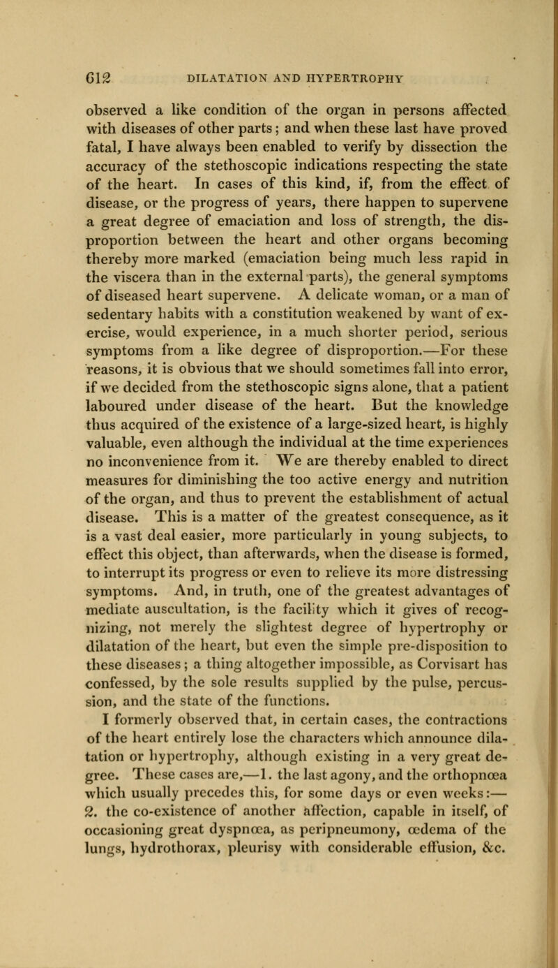 observed a like condition of the organ in persons affected with diseases of other parts ; and when these last have proved fatal, I have always been enabled to verify by dissection the accuracy of the stethoscopic indications respecting the state of the heart. In cases of this kind, if, from the effect of disease, or the progress of years, there happen to supervene a great degree of emaciation and loss of strength, the dis- proportion between the heart and other organs becoming thereby more marked (emaciation being much less rapid in the viscera than in the external parts), the general symptoms of diseased heart supervene. A delicate woman, or a man of sedentary habits with a constitution weakened by want of ex- ercise, would experience, in a much shorter period, serious symptoms from a like degree of disproportion.—For these reasons, it is obvious that we should sometimes fall into error, if we decided from the stethoscopic signs alone, that a patient laboured under disease of the heart. But the knowledge thus acquired of the existence of a large-sized heart, is highly valuable, even although the individual at the time experiences no inconvenience from it. We are thereby enabled to direct measures for diminishing the too active energy and nutrition of the organ, and thus to prevent the establishment of actual disease. This is a matter of the greatest consequence, as it is a vast deal easier, more particularly in young subjects, to effect this object, than afterwards, when the disease is formed, to interrupt its progress or even to relieve its more distressing symptoms. And, in truth, one of the greatest advantages of mediate auscultation, is the facility which it gives of recog- nizing, not merely the slightest degree of hypertrophy or dilatation of the heart, but even the simple pre-disposition to these diseases ; a thing altogether impossible, as Corvisart has confessed, by the sole results supplied by the pulse, percus- sion, and the state of the functions. I formerly observed that, in certain cases, the contractions of the heart entirely lose the characters which announce dila- tation or hypertrophy, although existing in a very great de- gree. These cases are,—1. the last agony, and the orthopncea which usually precedes this, for some days or even weeks:— 2. the co-existence of another affection, capable in itself, of occasioning great dyspnoea, as peripneumony, oedema of the lungs, hydrothorax, pleurisy with considerable effusion, &c.