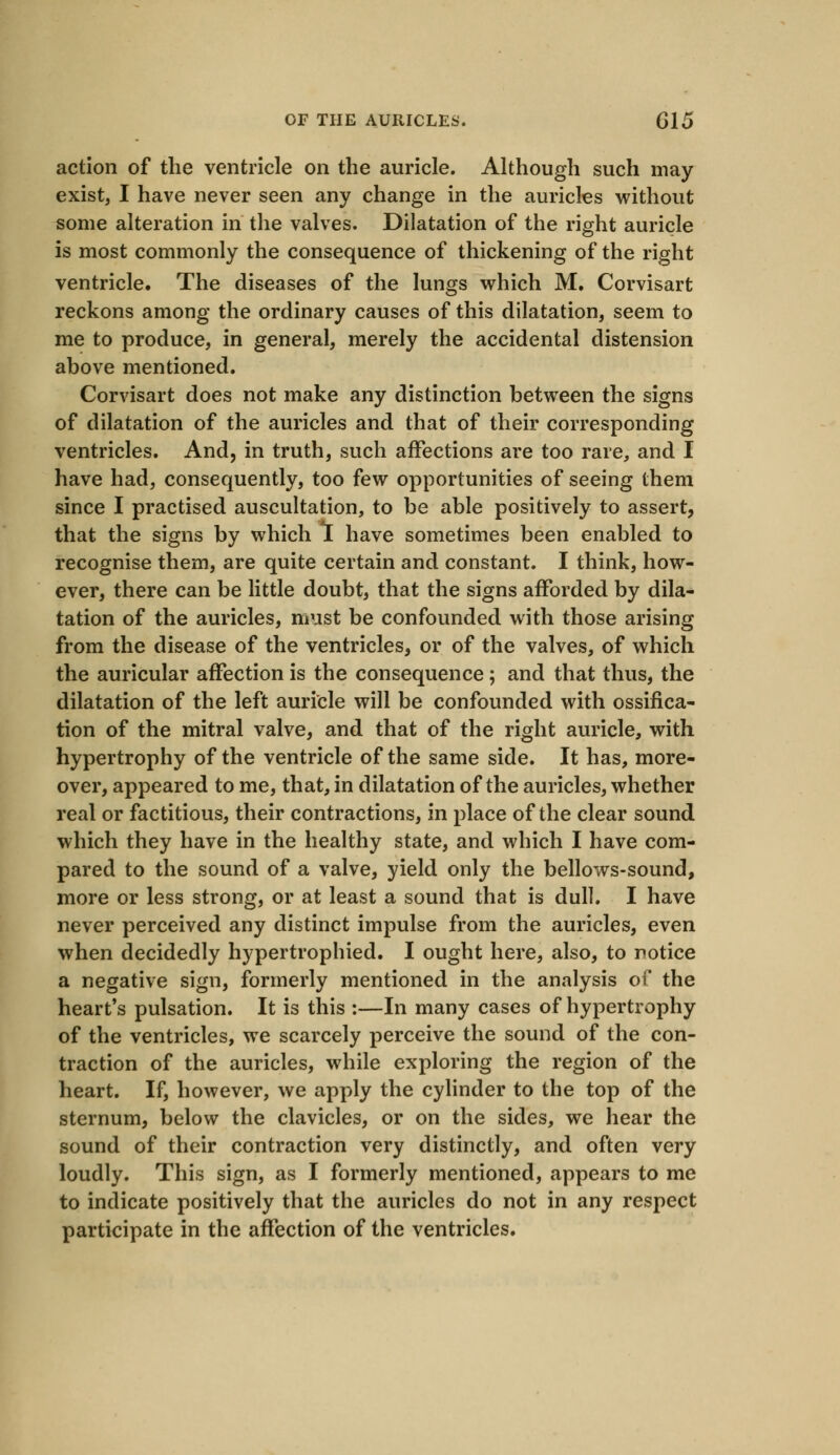 action of the ventricle on the auricle. Although such may exist, I have never seen any change in the auricles without some alteration in the valves. Dilatation of the right auricle is most commonly the consequence of thickening of the right ventricle. The diseases of the lungs which M. Corvisart reckons among the ordinary causes of this dilatation, seem to me to produce, in general, merely the accidental distension above mentioned. Corvisart does not make any distinction between the signs of dilatation of the auricles and that of their corresponding ventricles. And, in truth, such affections are too rare, and I have had, consequently, too few opportunities of seeing them since I practised auscultation, to be able positively to assert, that the signs by which I have sometimes been enabled to recognise them, are quite certain and constant. I think, how- ever, there can be little doubt, that the signs afforded by dila- tation of the auricles, must be confounded with those arising from the disease of the ventricles, or of the valves, of which the auricular affection is the consequence; and that thus, the dilatation of the left auricle will be confounded with ossifica- tion of the mitral valve, and that of the right auricle, with hypertrophy of the ventricle of the same side. It has, more- over, appeared to me, that, in dilatation of the auricles, whether real or factitious, their contractions, in place of the clear sound which they have in the healthy state, and which I have com- pared to the sound of a valve, yield only the bellows-sound, more or less strong, or at least a sound that is dull. I have never perceived any distinct impulse from the auricles, even when decidedly hypertrophied. I ought here, also, to notice a negative sign, formerly mentioned in the analysis of the heart's pulsation. It is this :—In many cases of hypertrophy of the ventricles, we scarcely perceive the sound of the con- traction of the auricles, while exploring the region of the heart. If, however, we apply the cylinder to the top of the sternum, below the clavicles, or on the sides, we hear the sound of their contraction very distinctly, and often very loudly. This sign, as I formerly mentioned, appears to me to indicate positively that the auricles do not in any respect participate in the affection of the ventricles.