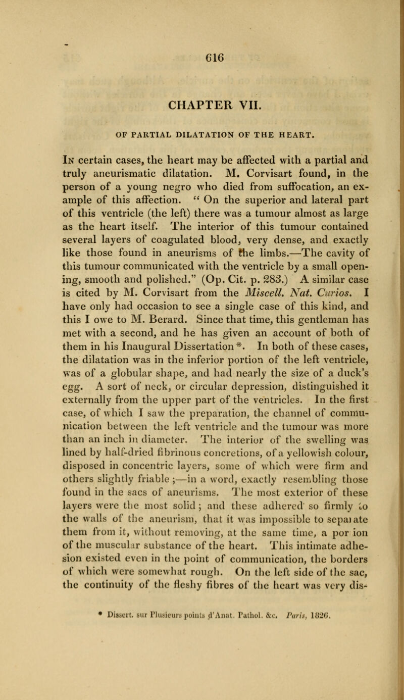 CHAPTER VII. OF PARTIAL DILATATION OF THE HEART. In certain cases, the heart may be affected with a partial and truly aneurismatic dilatation. M. Corvisart found, in the person of a young negro who died from suffocation, an ex- ample of this affection.  On the superior and lateral part of this ventricle (the left) there was a tumour almost as large as the heart itself. The interior of this tumour contained several layers of coagulated blood, very dense, and exactly like those found in aneurisms of the limbs.—The cavity of this tumour communicated with the ventricle by a small open- ing, smooth and polished. (Op. Cit. p. 28S.) A similar case is cited by M. Corvisart from the MiscelL Nat. Curios. I have only had occasion to see a single case of this kind, and this I owe to M. Berard. Since that time, this gentleman has met with a second, and he has given an account of both of them in his Inaugural Dissertation *. In both of these cases, the dilatation was in the inferior portion of the left ventricle, was of a globular shape, and had nearly the size of a duck's egg. A sort of neck, or circular depression, distinguished it externally from the upper part of the ventricles. In the first case, of which I saw the preparation, the channel of commu- nication between the left ventricle and the tumour was more than an inch in diameter. The interior of the swelling was lined by half-dried fibrinous concretions, of a yellowish colour, disposed in concentric layers, some of which were firm and others slightly friable ;—in a word, exactly resembling those found in the sacs of aneurisms. The most exterior of these layers were the most solid ; and these adhered so firmly i,o the walls of the aneurism, that it was impossible to sepaiate them from it, without removing, at the same time, a por ion of the muscular substance of the heart. This intimate adhe- sion existed even in the point of communication, the borders of which were somewhat rough. On the left side of the sac, the continuity of the fleshy fibres of the heart was very dis- • Dissert, sur Plusieura point* jl'Anat, Pathol. 8cc Parit, 1820.