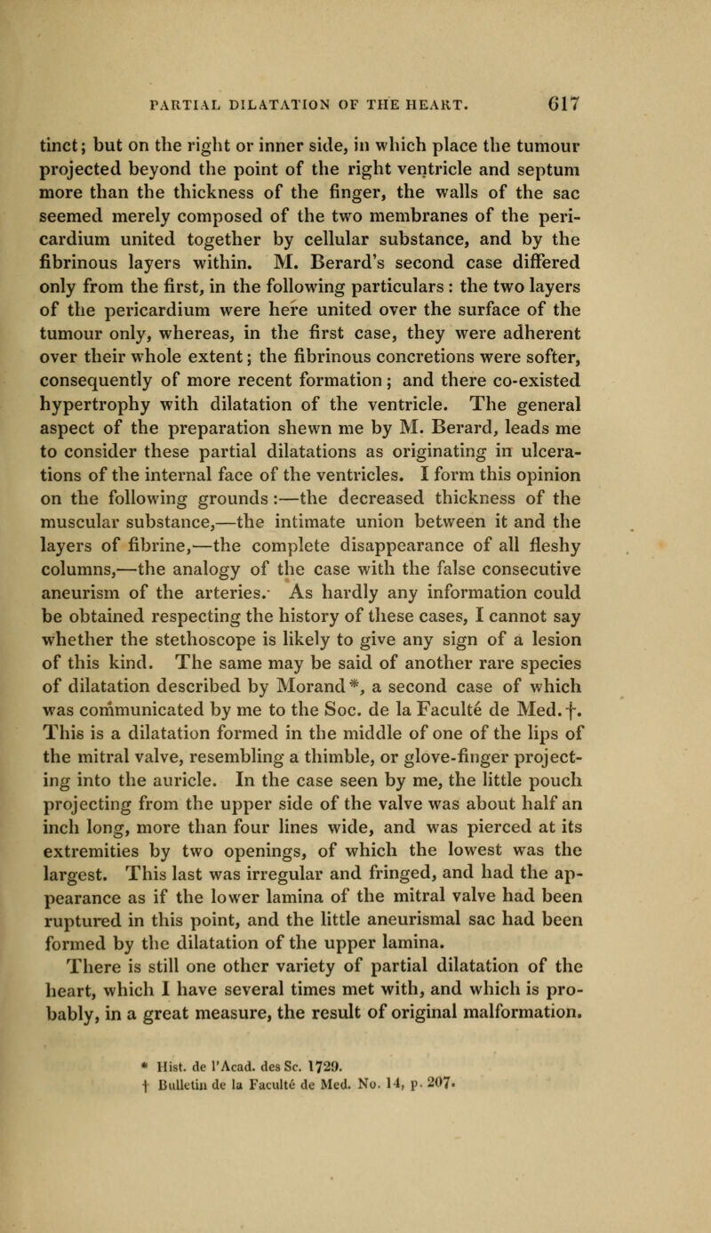 tinct; but on the right or inner side, in which place the tumour projected beyond the point of the right ventricle and septum more than the thickness of the finger, the walls of the sac seemed merely composed of the two membranes of the peri- cardium united together by cellular substance, and by the fibrinous layers within. M. Berard's second case differed only from the first, in the following particulars : the two layers of the pericardium were here united over the surface of the tumour only, whereas, in the first case, they were adherent over their whole extent; the fibrinous concretions were softer, consequently of more recent formation ; and there co-existed hypertrophy with dilatation of the ventricle. The general aspect of the preparation shewn me by M. Berard, leads me to consider these partial dilatations as originating in ulcera- tions of the internal face of the ventricles. I form this opinion on the following grounds:—the decreased thickness of the muscular substance,—the intimate union between it and the layers of fibrine,—the complete disappearance of all fleshy columns,—the analogy of the case with the false consecutive aneurism of the arteries.- As hardly any information could be obtained respecting the history of these cases, I cannot say whether the stethoscope is likely to give any sign of a lesion of this kind. The same may be said of another rare species of dilatation described by Morand *, a second case of which was communicated by me to the Soc. de la Faculte de Med.f. This is a dilatation formed in the middle of one of the lips of the mitral valve, resembling a thimble, or glove-finger project- ing into the auricle. In the case seen by me, the little pouch projecting from the upper side of the valve was about half an inch long, more than four lines wide, and was pierced at its extremities by two openings, of which the lowest was the largest. This last was irregular and fringed, and had the ap- pearance as if the lower lamina of the mitral valve had been ruptured in this point, and the little aneurismal sac had been formed by the dilatation of the upper lamina. There is still one other variety of partial dilatation of the heart, which I have several times met with, and which is pro- bably, in a great measure, the result of original malformation. * Hist, de l'Acad. des Sc. 1729. f Bulletin dc la Faculte de Med. No. 14, p. 207.