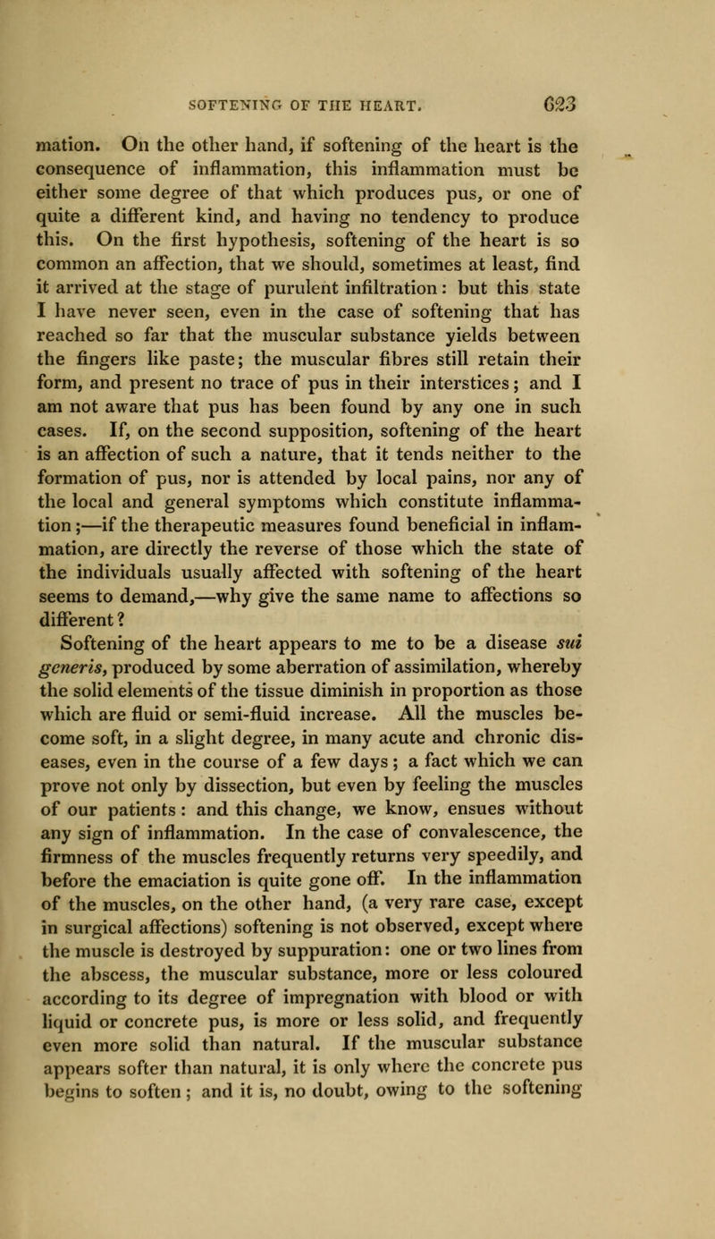 mation. On the other hand, if softening of the heart is the consequence of inflammation, this inflammation must be either some degree of that which produces pus, or one of quite a different kind, and having no tendency to produce this. On the first hypothesis, softening of the heart is so common an affection, that we should, sometimes at least, find it arrived at the stage of purulent infiltration: but this state I have never seen, even in the case of softening that has reached so far that the muscular substance yields between the fingers like paste; the muscular fibres still retain their form, and present no trace of pus in their interstices; and I am not aware that pus has been found by any one in such cases. If, on the second supposition, softening of the heart is an affection of such a nature, that it tends neither to the formation of pus, nor is attended by local pains, nor any of the local and general symptoms which constitute inflamma- tion ;—if the therapeutic measures found beneficial in inflam- mation, are directly the reverse of those which the state of the individuals usually affected with softening of the heart seems to demand,—why give the same name to affections so different ? Softening of the heart appears to me to be a disease sui generis, produced by some aberration of assimilation, whereby the solid elements of the tissue diminish in proportion as those which are fluid or semi-fluid increase. All the muscles be- come soft, in a slight degree, in many acute and chronic dis- eases, even in the course of a few days; a fact which we can prove not only by dissection, but even by feeling the muscles of our patients: and this change, we know, ensues without any sign of inflammation. In the case of convalescence, the firmness of the muscles frequently returns very speedily, and before the emaciation is quite gone off. In the inflammation of the muscles, on the other hand, (a very rare case, except in surgical affections) softening is not observed, except where the muscle is destroyed by suppuration: one or two lines from the abscess, the muscular substance, more or less coloured according to its degree of impregnation with blood or with liquid or concrete pus, is more or less solid, and frequently even more solid than natural. If the muscular substance appears softer than natural, it is only where the concrete pus begins to soften; and it is, no doubt, owing to the softening