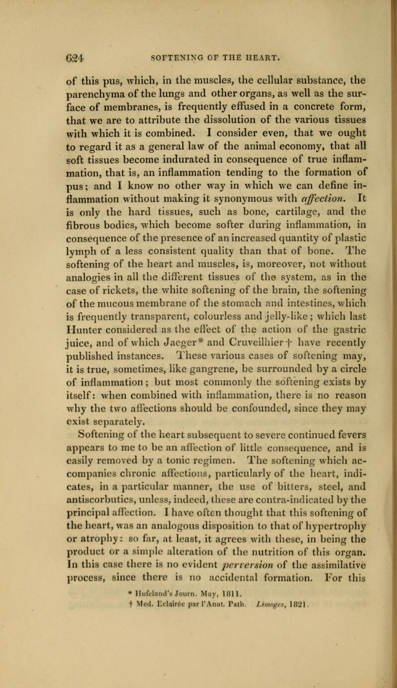 of this pus, which, in the muscles, the cellular substance, the parenchyma of the lungs and other organs, as well as the sur- face of membranes, is frequently effused in a concrete form, that we are to attribute the dissolution of the various tissues with which it is combined. I consider even, that we ought to regard it as a general law of the animal economy, that all soft tissues become indurated in consequence of true inflam- mation, that is, an inflammation tending to the formation of pus; and I know no other way in which we can define in- flammation without making it synonymous with affection. It is only the hard tissues, such as bone, cartilage, and the fibrous bodies, which become softer during inflammation, in consequence of the presence of an increased quantity of plastic lymph of a less consistent quality than that of bone. The softening of the heart and muscles, is, moreover, not without analogies in all the different tissues of the system, as in the case of rickets, the white softening of the brain, the softening of the mucous membrane of the stomach and intestines, which is frequently transparent, colourless and jelly-like; which last Hunter considered as the effect of the action of the gastric juice, and of which Jaeger* and Cruveilhier + have recently published instances. These various cases of softening may, it is true, sometimes, like gangrene, be surrounded by a circle of inflammation; but most commonly the softening exists by itself: when combined with inflammation, there is no reason why the two affections should be confounded, since they may exist separately. Softening of the heart subsequent to severe continued fevers appears to me to be an affection of little consequence, and is easily removed by a tonic regimen. The softening which ac- companies chronic affections, particularly of the heart, indi- cates, in a particular manner, the use of bitters, steel, and antiscorbutics, unless, indeed, these are contra-indicated by the principal affection. I have often thought that this softening of the heart, was an analogous disposition to that of hypertrophy or atrophy: so far, at least, it agrees with these, in being the product or a simple alteration of the nutrition of this organ. In this case there is no evident perversion of the assimilative process, since there is no accidental formation. For this * Hufchind's .Jomn. May, 1 HI 1. \ Med. Bclalree par 1'Anat Path. Limoges, 1821.