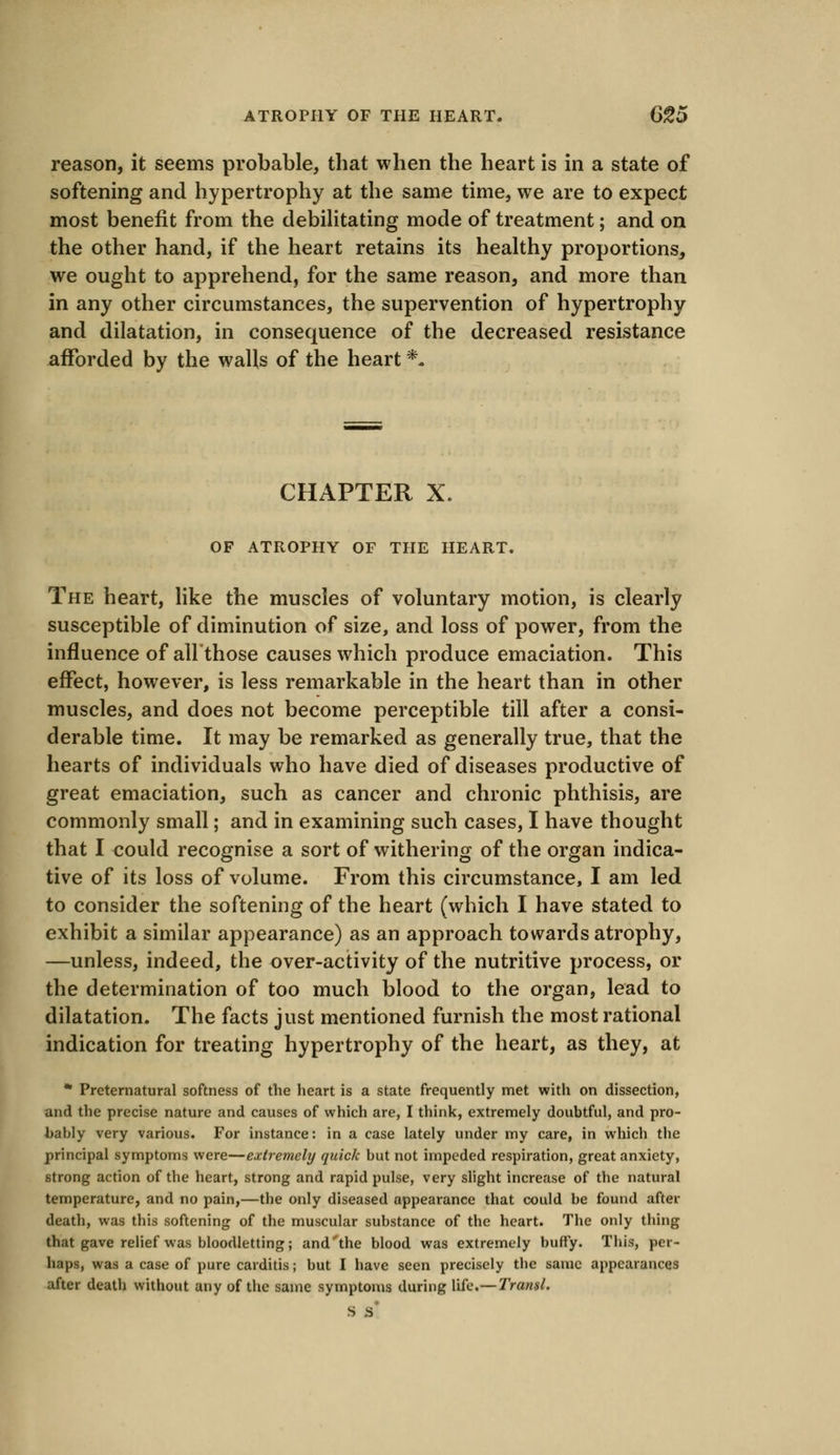 ATROPHY OF THE HEART. G%5 reason, it seems probable, that when the heart is in a state of softening and hypertrophy at the same time, we are to expect most benefit from the debilitating mode of treatment; and on the other hand, if the heart retains its healthy proportions, we ought to apprehend, for the same reason, and more than in any other circumstances, the supervention of hypertrophy and dilatation, in consequence of the decreased resistance afforded by the walls of the heart *. CHAPTER X. OF ATROPHY OF THE HEART. The heart, like the muscles of voluntary motion, is clearly susceptible of diminution of size, and loss of power, from the influence of allthose causes which produce emaciation. This effect, however, is less remarkable in the heart than in other muscles, and does not become perceptible till after a consi- derable time. It may be remarked as generally true, that the hearts of individuals who have died of diseases productive of great emaciation, such as cancer and chronic phthisis, are commonly small; and in examining such cases, I have thought that I could recognise a sort of withering of the organ indica- tive of its loss of volume. From this circumstance, I am led to consider the softening of the heart (which I have stated to exhibit a similar appearance) as an approach towards atrophy, —unless, indeed, the over-activity of the nutritive process, or the determination of too much blood to the organ, lead to dilatation. The facts just mentioned furnish the most rational indication for treating hypertrophy of the heart, as they, at * Preternatural softness of the heart is a state frequently met with on dissection, and the precise nature and causes of which are, I think, extremely doubtful, and pro- bably very various. For instance: in a case lately under my care, in which the principal symptoms were—extremely quick but not impeded respiration, great anxiety, strong action of the heart, strong and rapid pulse, very slight increase of the natural temperature, and no pain,—tbe only diseased appearance that could be found after death, was this softening of the muscular substance of the heart. The only thing that gave relief was bloodletting; and'the blood was extremely huffy. This, per- haps, was a case of pure carditis; but I have seen precisely the same appearances after death without any of the same symptoms during life.— Transl. S s