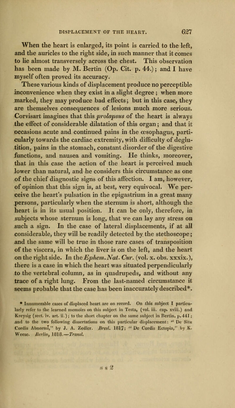 When the heart is enlarged, its point is carried to the left, and the auricles to the right side, in such manner that it comes to lie almost transversely across the chest. This observation has been made by M. Bertin (Op. Cit. p. 44.); and I have myself often proved its accuracy. These various kinds of displacement produce no perceptible inconvenience when they exist in a slight degree; when more marked, they may produce bad effects; but in this case, they are themselves consequences of lesions much more serious. Corvisart imagines that this prolapsus of the heart is always the effect of considerable dilatation of this organ; and that it occasions acute and continued pains in the oesophagus, parti- cularly towards the cardiac extremity, with difficulty of deglu- tition, pains in the stomach, constant disorder of the digestive functions, and nausea and vomiting. He thinks, moreover, that in this case the action of the heart is perceived much lower than natural, and he considers this circumstance as one of the chief diagnostic signs of this affection. I am, however, of opinion that this sign is, at best, very equivocal. We per- ceive the heart's pulsation in the epigastrium in a great many persons, particularly when the sternum is short, although the heart is in its usual position. It can be only, therefore, in subjects whose sternum is long, that we can lay any stress on such a sign. In the case of lateral displacements, if at all considerable, they will be readily detected by the stethoscope; and the same will be true in those rare cases of transposition of the viscera, in which the liver is on the left, and the heart on the right side. In the Ephem.Nat. Cur. (vol. x. obs. xxxix.), there is a case in which the heart was situated perpendicularly to the vertebral column, as in quadrupeds, and without any trace of a right lung. From the last-named circumstance it seems probable that the case has been inaccurately described*. * Innumerable cases of displaced heart are on record. On this subject I particu- larly refer to the learned memoirs on this subject in Testa, (vol. iii. cap. xviii.) and Kreysig (sect. iv. art. ii.); to the short chapter on the same subject in Bertin, p.441 ; and to the two following dissertations on this particular displacement:  De Situ Cordis AbnormT, by J. A. Zedler. Bresl. 1817;  De Cordis Ectopia, by K. Weese. Berlin, 1818.—-Transl. 6 S 2