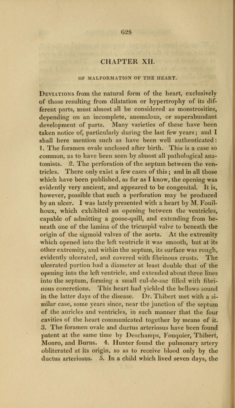 CHAPTER XII. OF MALFORMATION OF THE HEART. Deviations from the natural form of the heart, exclusively of those resulting from dilatation or hypertrophy of its dif- ferent parts, must almost all be considered as monstrosities, depending on an incomplete, anomalous, or superabundant development of parts. Many varieties of these have been taken notice of, particularly during the last few years; and I shall here mention such as have been well authenticated: 1. The foramen ovale unclosed after birth. This is a case so common, as to have been seen by almost all pathological ana- tomists. 2, The perforation of the septum between the ven- tricles. There only exist a few cases of this ; and in all those which have been published, as far as I know, the opening was evidently very ancient, and appeared to be congenital. It is, however, possible that such a perforation may be produced by an ulcer. I was lately presented with a heart by M. Fouil- houx, which exhibited an opening between the ventricles, capable of admitting a goose-quill, and extending from be- neath one of the lamina of the tricuspid valve to beneath the origin of the sigmoid valves of the aorta. At the extremity which opened into the left ventricle it was smooth, but at its other extremity, and within the septum, its surface was rough, evidently ulcerated, and covered with fibrinous crusts. The ulcerated portion had a diameter at least double that of the opening into the left ventricle, and extended about three lines into the septum, forming a small cul-de-sac filled with fibri- nous concretions. This heart had yielded the bellows-sound in the latter days of the disease. Dr. Thibert met with a si- milar case, some years since, near the junction of the septum of the auricles and ventricles, in such manner that the four cavities of the heart communicated together by means of it. 3. The foramen ovale and ductus arteriosus have been found patent at the same time by Deschamps, Fouquier, Thibert, Monro, and Burns. 4. Hunter found the pulmonary artery obliterated at its origin, so as to receive blood only by the ductus arteriosus. 5. In a child which lived seven days, the