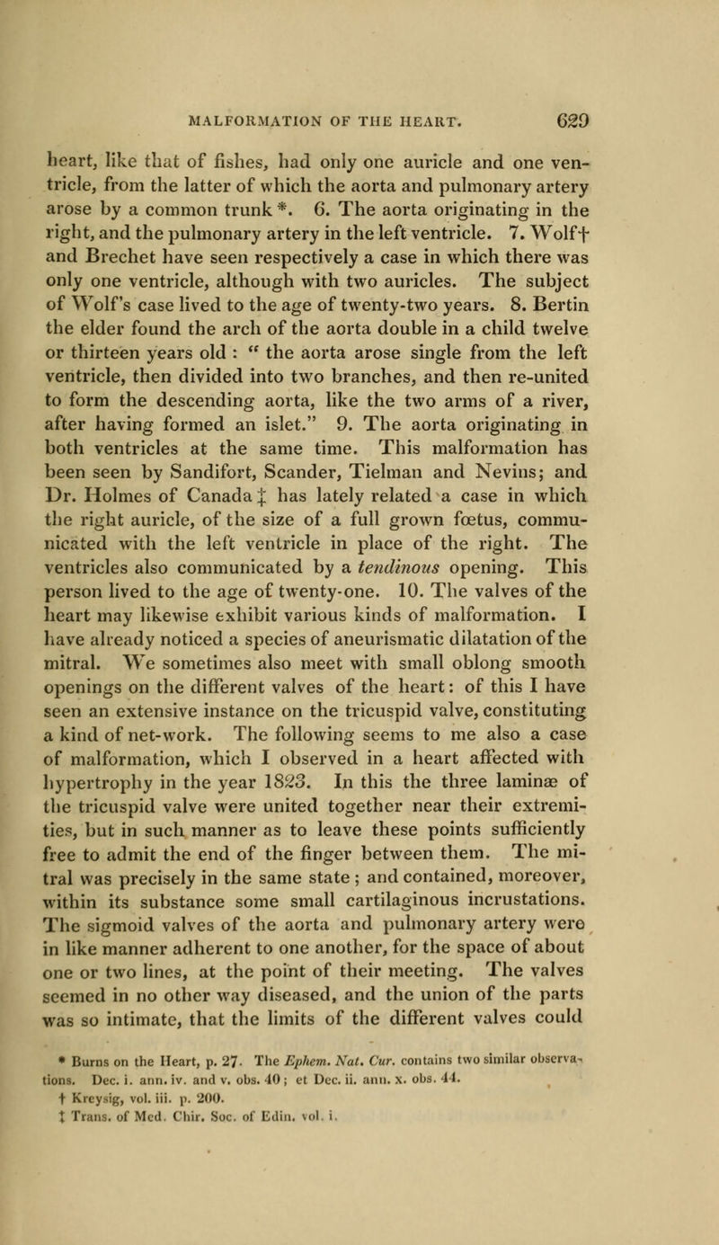 heart, like that of fishes, had only one auricle and one ven- tricle, from the latter of which the aorta and pulmonary artery arose by a common trunk *. 6. The aorta originating in the right, and the pulmonary artery in the left ventricle. 7. Wolff and Brechet have seen respectively a case in which there was only one ventricle, although with two auricles. The subject of Wolf's case lived to the age of twenty-two years. 8. Bertin the elder found the arch of the aorta double in a child twelve or thirteen years old :  the aorta arose single from the left ventricle, then divided into two branches, and then re-united to form the descending aorta, like the two arms of a river, after having formed an islet. 9. The aorta originating in both ventricles at the same time. This malformation has been seen by Sandifort, Scander, Tielman and Nevins; and Dr. Holmes of Canada J has lately related a case in which the right auricle, of the size of a full grown fcetus, commu- nicated with the left ventricle in place of the right. The ventricles also communicated by a tendinous opening. This person lived to the age of twenty-one. 10. The valves of the heart may likewise exhibit various kinds of malformation. I have already noticed a species of aneurismatic dilatation of the mitral. We sometimes also meet with small oblong smooth openings on the different valves of the heart: of this I have seen an extensive instance on the tricuspid valve, constituting a kind of net-work. The following seems to me also a case of malformation, which I observed in a heart affected with hypertrophy in the year 1823. In this the three laminae of the tricuspid valve were united together near their extremi- ties, but in such manner as to leave these points sufficiently free to admit the end of the finger between them. The mi- tral was precisely in the same state ; and contained, moreover, within its substance some small cartilaginous incrustations. The sigmoid valves of the aorta and pulmonary artery were in like manner adherent to one another, for the space of about one or two lines, at the point of their meeting. The valves seemed in no other way diseased, and the union of the parts was so intimate, that the limits of the different valves could * Burns on the Heart, p. 27. The Ephem. Nat. Cur. contains two similar observa- tions. Dec. i. ann. iv. and v. obs. 40 ; et Dec. ii. ann. x. obs. 44. t Kreysig, vol. iii. p. 200. t Trans, of Med. C'hir. Soc. of Edin. vol, i.