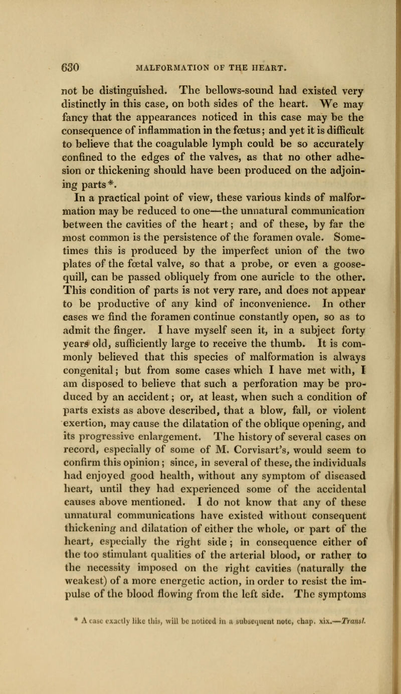 not be distinguished. The bellows-sound had existed very distinctly in this case, on both sides of the heart. We may fancy that the appearances noticed in this case may be the consequence of inflammation in the foetus; and yet it is difficult to believe that the coagulable lymph could be so accurately confined to the edges of the valves, as that no other adhe- sion or thickening should have been produced on the adjoin- ing parts*. In a practical point of view, these various kinds of malfor- mation may be reduced to one—the unnatural communication between the cavities of the heart; and of these, by far the most common is the persistence of the foramen ovale. Some- times this is produced by the imperfect union of the two plates of the fcetal valve, so that a probe, or even a goose- quill, can be passed obliquely from one auricle to the other. This condition of parts is not very rare, and does not appear to be productive of any kind of inconvenience. In other cases we find the foramen continue constantly open, so as to admit the finger. I have myself seen it, in a subject forty years old, sufficiently large to receive the thumb. It is com- monly believed that this species of malformation is always congenital; but from some cases which I have met with, I am disposed to believe that such a perforation may be pro- duced by an accident; or, at least, when such a condition of parts exists as above described, that a blow, fall, or violent exertion, may cause the dilatation of the oblique opening, and its progressive enlargement. The history of several cases on record, especially of some of M. Corvisart's, would seem to confirm this opinion; since, in several of these, the individuals had enjoyed good health, without any symptom of diseased heart, until they had experienced some of the accidental causes above mentioned. I do not know that any of these unnatural communications have existed without consequent thickening and dilatation of either the whole, or part of the heart, especially the right side ; in consequence either of the too stimulant qualities of the arterial blood, or rather to the necessity imposed on the right cavities (naturally the weakest) of a more energetic action, in order to resist the im- pulse of the blood flowing from the left side. The symptoms • A ictl) like this, will be noticed in a subsequent note, chap. xix.—Traml.