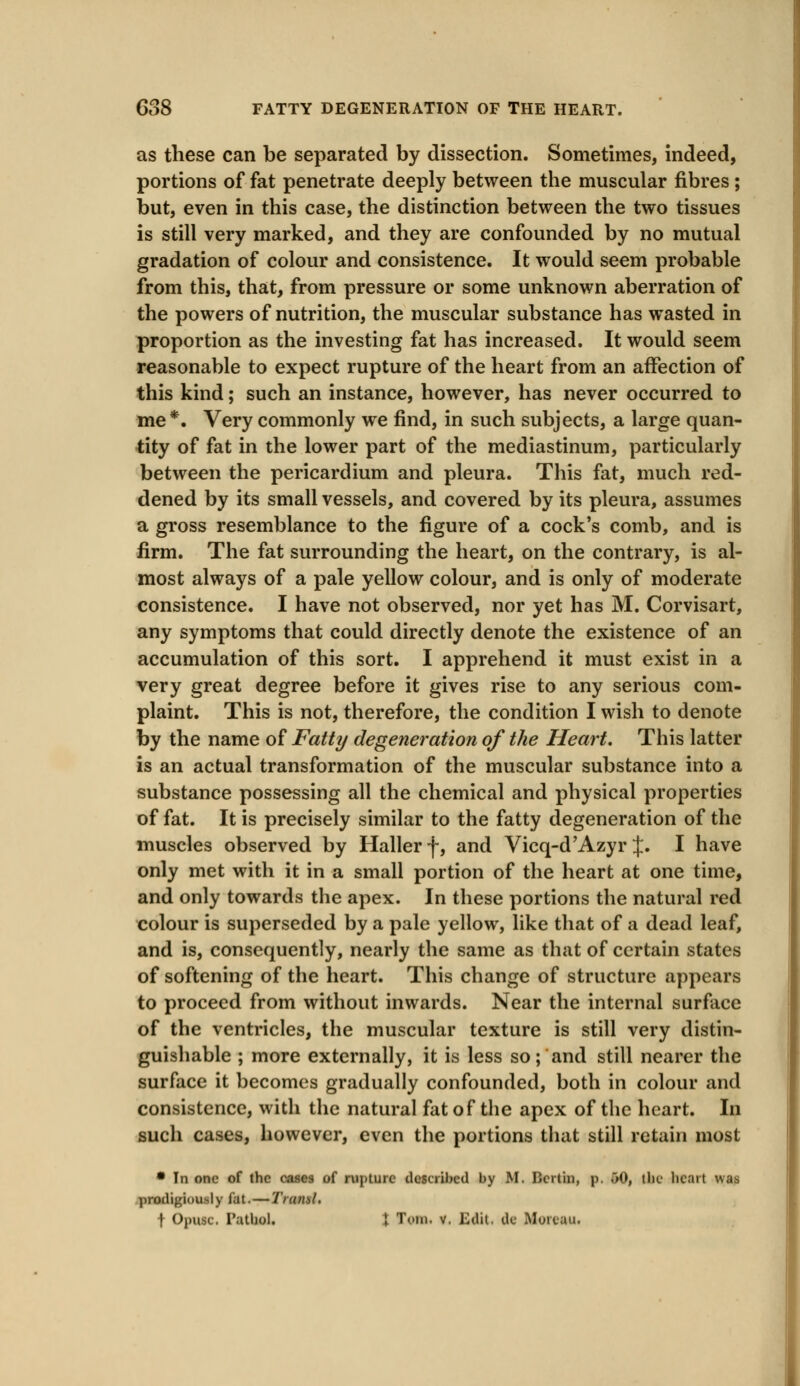 as these can be separated by dissection. Sometimes, indeed, portions of fat penetrate deeply between the muscular fibres ; but, even in this case, the distinction between the two tissues is still very marked, and they are confounded by no mutual gradation of colour and consistence. It would seem probable from this, that, from pressure or some unknown aberration of the powers of nutrition, the muscular substance has wasted in proportion as the investing fat has increased. It would seem reasonable to expect rupture of the heart from an affection of this kind; such an instance, however, has never occurred to me *. Very commonly we find, in such subjects, a large quan- tity of fat in the lower part of the mediastinum, particularly between the pericardium and pleura. This fat, much red- dened by its small vessels, and covered by its pleura, assumes a gross resemblance to the figure of a cock's comb, and is firm. The fat surrounding the heart, on the contrary, is al- most always of a pale yellow colour, and is only of moderate consistence. I have not observed, nor yet has M. Corvisart, any symptoms that could directly denote the existence of an accumulation of this sort. I apprehend it must exist in a very great degree before it gives rise to any serious com- plaint. This is not, therefore, the condition I wish to denote by the name of Fatty degeneration of the Heart. This latter is an actual transformation of the muscular substance into a substance possessing all the chemical and physical properties of fat. It is precisely similar to the fatty degeneration of the muscles observed by Haller f, and Vicq-d'Azyr J. I have only met with it in a small portion of the heart at one time, and only towards the apex. In these portions the natural red colour is superseded by a pale yellow, like that of a dead leaf, and is, consequently, nearly the same as that of certain states of softening of the heart. This change of structure appears to proceed from without inwards. Near the internal surface of the ventricles, the muscular texture is still very distin- guishable ; more externally, it is less so; and still nearer the surface it becomes gradually confounded, both in colour and consistence, with the natural fat of the apex of the heart. In such cases, however, even the portions that still retain most • In one of the cases of rupture described by M. Dcrtin, p. 50, the heart was prodigiously fat. — Traml. t Opusc. Pathol. 1 Tom. v. Edit, de Moitau.