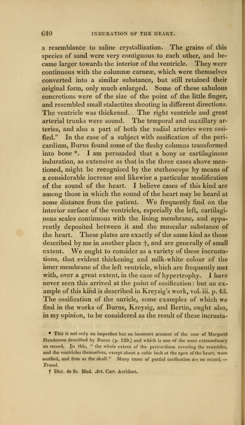 a resemblance to saline crystallization. The grains of this species of sand were very contiguous to each other, and be- came larger towards the interior of the ventricle. They were continuous with the columnae carneae, which were themselves converted into a similar substance, but still retained their original form, only much enlarged. Some of these sabulous concretions were of the size of the point of the little finger, and resembled small stalactites shooting in different directions. The ventricle was thickened. The right ventricle and great arterial trunks were sound. The temporal and maxillary ar- teries, and also a part of both the radial arteries were ossi- fied. In the case of a subject with ossification of the peri- cardium, Burns found some of the fleshy columns transformed into bone *. I am persuaded that a bony or cartilaginous induration, as extensive as that in the three cases above men- tioned, might be recognised by the stethoscope by means of a considerable increase and likewise a particular modification of the sound of the heart. I believe cases of this kind are among those in which the sound of the heart may be heard at some distance from the patient. We frequently find on the interior surface of the ventricles, especially the left, cartilagi- nous scales continuous with the lining membrane, and appa- rently deposited between it and the muscular substance of the heart. These plates are exactly of the same kind as those described by me in another place f, and are generally of small extent. We ought to consider as a variety of these incrusta- tions, that evident thickening and milk-white colour of the inner membrane of the left ventricle, which are frequently met with, over a great extent, in the case of hypertrophy. I have never seen this arrived at the point of ossification : but an ex- ample of this kind is described in Kreysig's work, vol. iii. p. 43. The ossification of the auricle, some examples of which we find in the works of Burns, Kreysig, and Bertin, ought also, in my opinion, to be considered as the result of these incrusta- • This is not only an imperfect but an incorrect account of the case of Margaret Henderson described by Bums (p. 12(J.) and which is one of the most extraordinary on record. In this,  the whole extent of the pericardium covering the ventricles, and the ventricles themselves, except about a cubic inch at the apex of the heart, were ossified, and firm as the skull. Many cases of partial Ossification arc on record.-— Transl. t Diet, de Sc. Med. Art. Cart. Accident.
