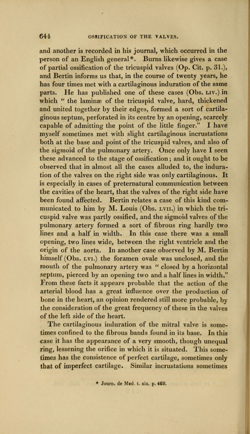 and another is recorded in his journal, which occurred in the person of an English general#. Burns likewise gives a case of partial ossification of the tricuspid valves (Op. Cit. p. 31.), and Bertin informs us that, in the course of twenty years, he has four times met with a cartilaginous induration of the same parts. He has published one of these cases (Obs. liv.) in which  the laminae of the tricuspid valve, hard, thickened and united together by their edges, formed a sort of cartila- ginous septum, perforated in its centre by an opening, scarcely capable of admitting the point of the little finger. I have myself sometimes met with slight cartilaginous incrustations both at the base and point of the tricuspid valves, and also of the sigmoid of the pulmonary artery. Once only have I seen these advanced to the stage of ossification ; and it ought to be observed that in almost all the cases alluded to, the indura- tion of the valves on the right side was only cartilaginous. It is especially in cases of preternatural communication between the cavities of the heart, that the valves of the right side have been found affected. Bertin relates a case of this kind com- municated to him by M. Louis (Obs. lvii.) in which the tri- cuspid valve was partly ossified, and the sigmoid valves of the pulmonary artery formed a sort of fibrous ring hardly two lines and a half in width. In this case there was a small opening, two lines wide, between the right ventricle and the origin of the aorta. In another case observed by M. Bertin himself (Obs. lvi.) the foramen ovale was unclosed, and the mouth of the pulmonary artery was  closed by a horizontal septum, pierced by an opening two and a half lines in width. From these facts it appears probable that the action of the arterial blood has a great influence over the production of bone in the heart, an opinion rendered still more probable, by the consideration of the great frequency of these in the valves of the left side of the heart. The cartilaginous induration of the mitral valve is some- times confined to the fibrous bands found in its base. In this case it has the appearance of a very smooth, though unequal ring, lessening the orifice in which it is situated. This some- times has the consistence of perfect cartilage, sometimes only that of imperfect cartilage. Similar incrustations sometimes * Journ. de Med. t. xix. p. 4<JH.