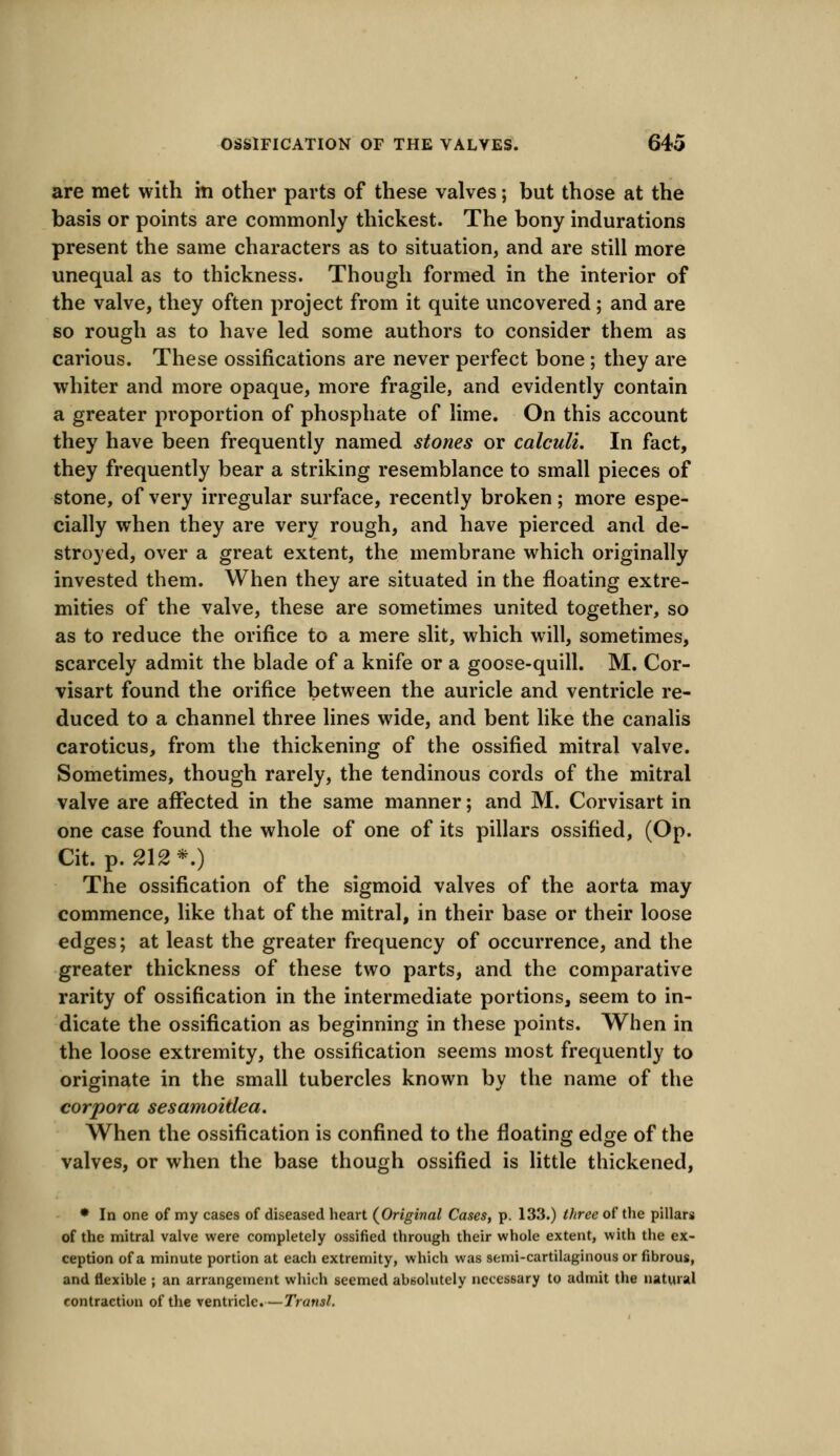 are met with in other parts of these valves; but those at the basis or points are commonly thickest. The bony indurations present the same characters as to situation, and are still more unequal as to thickness. Though formed in the interior of the valve, they often project from it quite uncovered ; and are so rough as to have led some authors to consider them as carious. These ossifications are never perfect bone ; they are whiter and more opaque, more fragile, and evidently contain a greater proportion of phosphate of lime. On this account they have been frequently named stones or calculi. In fact, they frequently bear a striking resemblance to small pieces of stone, of very irregular surface, recently broken; more espe- cially when they are very rough, and have pierced and de- stroyed, over a great extent, the membrane which originally invested them. When they are situated in the floating extre- mities of the valve, these are sometimes united together, so as to reduce the orifice to a mere slit, which will, sometimes, scarcely admit the blade of a knife or a goose-quill. M. Cor- visart found the orifice between the auricle and ventricle re- duced to a channel three lines wide, and bent like the canalis caroticus, from the thickening of the ossified mitral valve. Sometimes, though rarely, the tendinous cords of the mitral valve are affected in the same manner; and M. Corvisart in one case found the whole of one of its pillars ossified, (Op. Cit. p. 212*.) The ossification of the sigmoid valves of the aorta may commence, like that of the mitral, in their base or their loose edges; at least the greater frequency of occurrence, and the greater thickness of these two parts, and the comparative rarity of ossification in the intermediate portions, seem to in- dicate the ossification as beginning in these points. When in the loose extremity, the ossification seems most frequently to originate in the small tubercles known by the name of the corpora sesamoitlea. When the ossification is confined to the floating edge of the valves, or when the base though ossified is little thickened, • In one of my cases of diseased heart {Original Cases, p. 133.) three of the pillars of the mitral valve were completely ossified through their whole extent, with the ex- ception of a minute portion at each extremity, which was semi-cartilaginous or fibrous, and flexible ; an arrangement which seemed absolutely necessary to admit the natural contraction of the ventricle. —Transl.