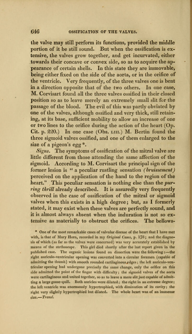 the valve may still perform its functions, provided the middle portion of it be still sound. But when the ossification is ex- tensive, the valves grow together, and get incurvated, either towards their concave or convex side, so as to acquire the ap- pearance of certain shells. In this state they are immovable, being either fixed on the side of the aorta, or in the orifice of the ventricle. Very frequently, of the three valves one is bent in a direction opposite that of the two others. In one case, M. Corvisart found all the three valves ossified in their closed position so as to leave merely an extremely small slit for the passage of the blood. The evil of this was partly obviated by one of the valves, although ossified and very thick, still retain- ing, at its base, sufficient mobility to allow an increase of one or two lines to the orifice during the action of the heart (Op. Cit. p. 220.) In one case (Obs. liii.) M. Bertin found the three sigmoid valves ossified, and one of them enlarged to the size of a pigeon's egg *. Signs. The symptoms of ossification of the mitral valve are little different from those attending the same affection of the sigmoid. According to M. Corvisart the principal sign of the former lesion is  a peculiar rustling sensation (bruissement) perceived on the application of the hand to the region of the heart. . This peculiar sensation is nothing else than the par- ring thrill already described. It is assuredly very frequently observed in the case of ossification of the mitral or sigmoid valves when this exists in a high degree; but, as I formerly stated, it may exist when these valves are perfectly sound, and it is almost always absent when the induration is not so ex- tensive as materially to obstruct the orifices. The bellows- * One of the most remarkable cases of valvular disease of the heart that I have met with, is that of Mary Horn, recorded in my Original Cases, p. 178 > and the diagno- sis of which (as far as the valves were concerned) was very accurately established by means of the stethoscope. This girl died shortly after the last report given in the published case. The organic lesions found on dissection were the following:—the right auriculo-ventricular opening was converted into a circular foramen (capable of admitting the thumb) with smooth rounded cartilaginous^dges ; the left auriculo-ven- tricular opening had undergone precisely the same change, only the orifice on this side admitted the point of (he finger with difficulty; the sigmoid valves of the aorta were cartilaginous and united together, so as to leave a mere slit just capable of admit- ting a large goose-quill. IJoth amides were dilated ; the right in an extreme degree; the left ventricle was enormously hypcrtrophied, with diminution of its cavity; the right very slightly hypcrtrophied but dilated. The whole heart was of an immense size.—Transl.