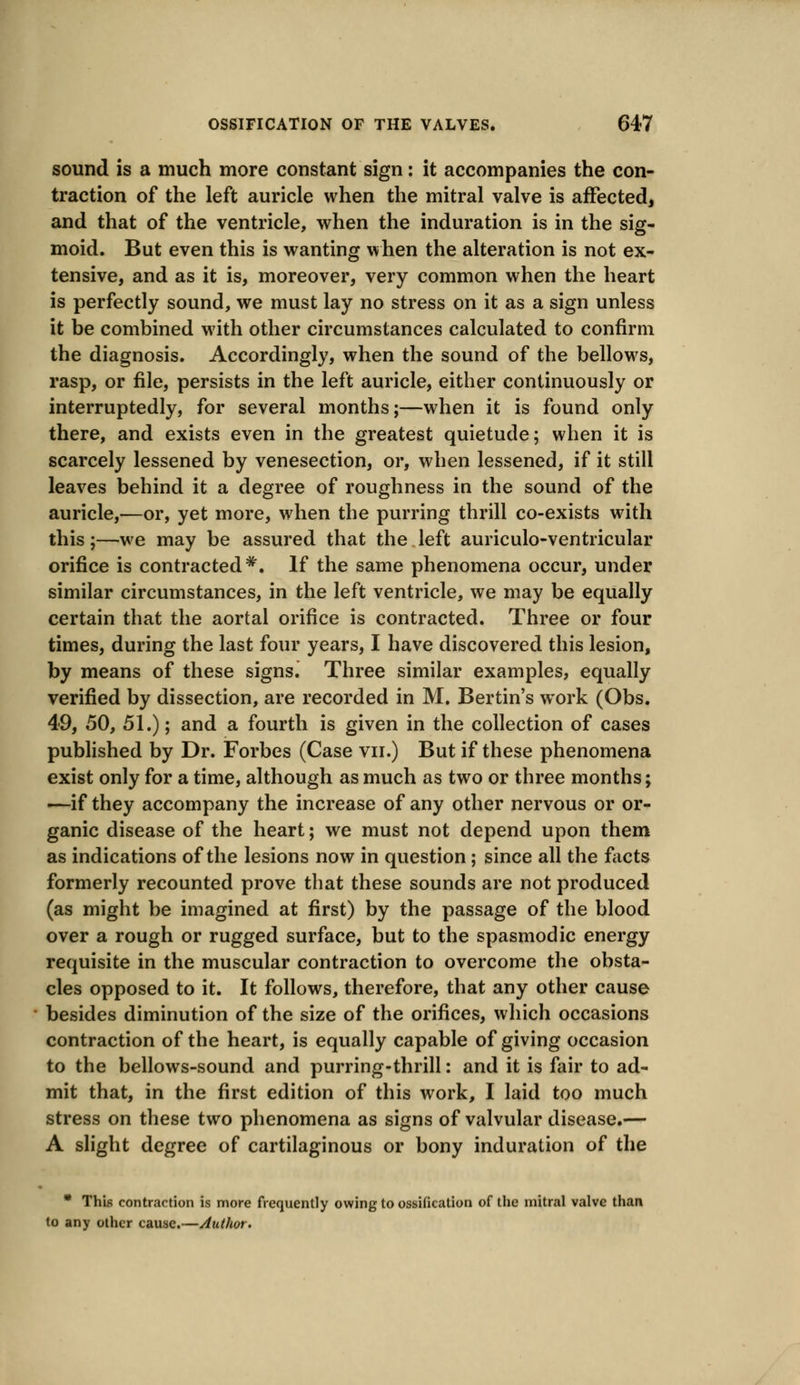 sound is a much more constant sign: it accompanies the con- traction of the left auricle when the mitral valve is affected, and that of the ventricle, when the induration is in the sig- moid. But even this is wanting when the alteration is not ex- tensive, and as it is, moreover, very common when the heart is perfectly sound, we must lay no stress on it as a sign unless it be combined with other circumstances calculated to confirm the diagnosis. Accordingly, when the sound of the bellows, rasp, or file, persists in the left auricle, either continuously or interruptedly, for several months;—when it is found only there, and exists even in the greatest quietude; when it is scarcely lessened by venesection, or, when lessened, if it still leaves behind it a degree of roughness in the sound of the auricle,—or, yet more, when the purring thrill co-exists with this;—we may be assured that the left auriculo-ventricular orifice is contracted*. If the same phenomena occur, under similar circumstances, in the left ventricle, we may be equally certain that the aortal orifice is contracted. Three or four times, during the last four years, I have discovered this lesion, by means of these signs. Three similar examples, equally verified by dissection, are recorded in M. Bertin's work (Obs. 49, 50, 51.); and a fourth is given in the collection of cases published by Dr. Forbes (Case vn.) But if these phenomena exist only for a time, although as much as two or three months; —if they accompany the increase of any other nervous or or- ganic disease of the heart; we must not depend upon them as indications of the lesions now in question ; since all the facts formerly recounted prove that these sounds are not produced (as might be imagined at first) by the passage of the blood over a rough or rugged surface, but to the spasmodic energy requisite in the muscular contraction to overcome the obsta- cles opposed to it. It follows, therefore, that any other cause besides diminution of the size of the orifices, which occasions contraction of the heart, is equally capable of giving occasion to the bellows-sound and purring-thrill: and it is fair to ad- mit that, in the first edition of this work, I laid too much stress on these two phenomena as signs of valvular disease.— A slight degree of cartilaginous or bony induration of the * This contraction is more frequently owing to ossification of the mitral valve than to any other cause.—Author.