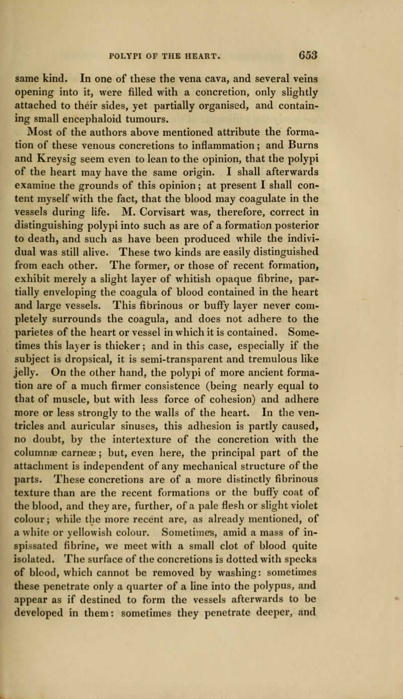 same kind. In one of these the vena cava, and several veins opening into it, were filled with a concretion, only slightly attached to their sides, yet partially organised, and contain- ing small encephaloid tumours. Most of the authors above mentioned attribute the forma- tion of these venous concretions to inflammation; and Burns and Kreysig seem even to lean to the opinion, that the polypi of the heart may have the same origin. I shall afterwards examine the grounds of this opinion; at present I shall con- tent myself with the fact, that the blood may coagulate in the vessels during life. M. Corvisart was, therefore, correct in distinguishing polypi into such as are of a formation posterior to death, and such as have been produced while the indivi- dual was still alive. These two kinds are easily distinguished from each other. The former, or those of recent formation, exhibit merely a slight layer of whitish opaque fibrine, par- tially enveloping the coagula of blood contained in the heart and large vessels. This fibrinous or bufFy layer never com- pletely surrounds the coagula, and does not adhere to the parietes of the heart or vessel in which it is contained. Some- times this layer is thicker; and in this case, especially if the subject is dropsical, it is semi-transparent and tremulous like jelly. On the other hand, the polypi of more ancient forma- tion are of a much firmer consistence (being nearly equal to that of muscle, but with less force of cohesion) and adhere more or less strongly to the walls of the heart. In the ven- tricles and auricular sinuses, this adhesion is partly caused, no doubt, by the intertexture of the concretion with the columnae carneae; but, even here, the principal part of the attachment is independent of any mechanical structure of the parts. These concretions are of a more distinctly fibrinous texture than are the recent formations or the bufFy coat of the blood, and they are, further, of a pale flesh or slight violet colour; while the more recent are, as already mentioned, of a white or yellowish colour. Sometimes, amid a mass of in- spissated fibrine, we meet with a small clot of blood quite isolated. The surface of the concretions is dotted with specks of blood, which cannot be removed by washing: sometimes these penetrate only a quarter of a line into the polypus, and appear as if destined to form the vessels afterwards to be developed in them: sometimes they penetrate deeper, and