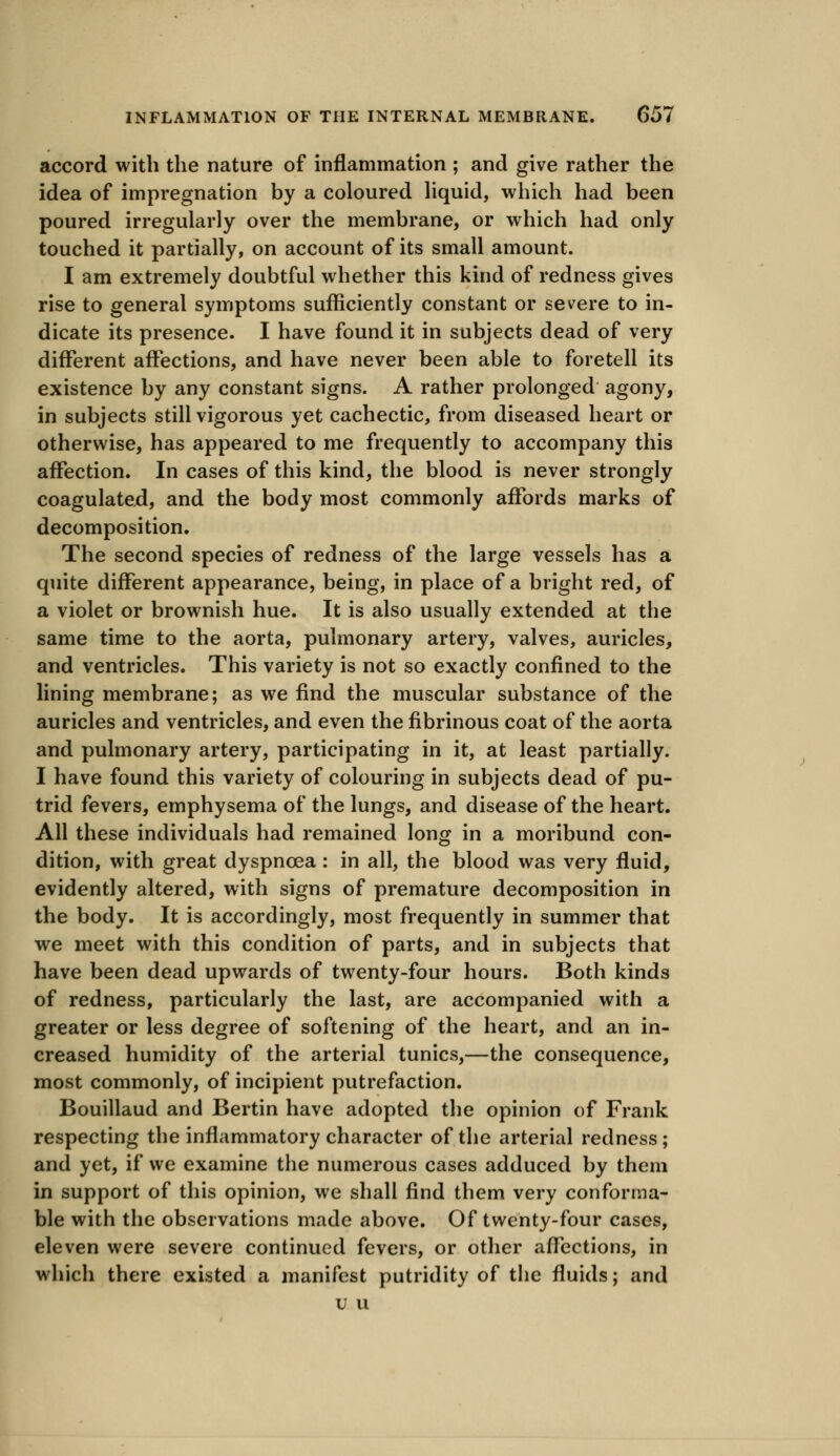 accord with the nature of inflammation ; and give rather the idea of impregnation by a coloured liquid, which had been poured irregularly over the membrane, or which had only touched it partially, on account of its small amount. I am extremely doubtful whether this kind of redness gives rise to general symptoms sufficiently constant or severe to in- dicate its presence. I have found it in subjects dead of very different affections, and have never been able to foretell its existence by any constant signs. A rather prolonged agony, in subjects still vigorous yet cachectic, from diseased heart or otherwise, has appeared to me frequently to accompany this affection. In cases of this kind, the blood is never strongly coagulatejd, and the body most commonly affords marks of decomposition. The second species of redness of the large vessels has a quite different appearance, being, in place of a bright red, of a violet or brownish hue. It is also usually extended at the same time to the aorta, pulmonary artery, valves, auricles, and ventricles. This variety is not so exactly confined to the lining membrane; as we find the muscular substance of the auricles and ventricles, and even the fibrinous coat of the aorta and pulmonary artery, participating in it, at least partially. I have found this variety of colouring in subjects dead of pu- trid fevers, emphysema of the lungs, and disease of the heart. All these individuals had remained long in a moribund con- dition, with great dyspnoea : in all, the blood was very fluid, evidently altered, with signs of premature decomposition in the body. It is accordingly, most frequently in summer that we meet with this condition of parts, and in subjects that have been dead upwards of twenty-four hours. Both kinds of redness, particularly the last, are accompanied with a greater or less degree of softening of the heart, and an in- creased humidity of the arterial tunics,—the consequence, most commonly, of incipient putrefaction. Bouillaud and Bertin have adopted the opinion of Frank respecting the inflammatory character of the arterial redness; and yet, if we examine the numerous cases adduced by them in support of this opinion, we shall find them very conforma- ble with the observations made above. Of twenty-four cases, eleven were severe continued fevers, or other affections, in which there existed a manifest putridity of the fluids; and u u