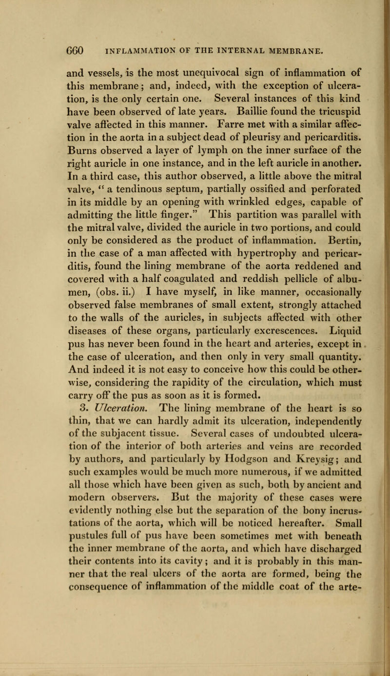 and vessels, is the most unequivocal sign of inflammation of this membrane; and, indeed, with the exception of ulcera- tion, is the only certain one. Several instances of this kind have been observed of late years. Baillie found the tricuspid valve affected in this manner. Farre met with a similar affec- tion in the aorta in a subject dead of pleurisy and pericarditis. Burns observed a layer of lymph on the inner surface of the right auricle in one instance, and in the left auricle in another. In a third case, this author observed, a little above the mitral valve,  a tendinous septum, partially ossified and perforated in its middle by an opening with wrinkled edges, capable of admitting the little finger. This partition was parallel with the mitral valve, divided the auricle in two portions, and could only be considered as the product of inflammation. Bertin, in the case of a man affected with hypertrophy and pericar- ditis, found the lining membrane of the aorta reddened and covered with a half coagulated and reddish pellicle of albu- men, (obs. ii.) I have myself, in like manner, occasionally observed false membranes of small extent, strongly attached to the walls of the auricles, in subjects affected with other diseases of these organs, particularly excrescences. Liquid pus has never been found in the heart and arteries, except in the case of ulceration, and then only in very small quantity. And indeed it is not easy to conceive how this could be other- wise, considering the rapidity of the circulation, which must carry off the pus as soon as it is formed. 3. Ulceration. The lining membrane of the heart is so thin, that we can hardly admit its ulceration, independently of the subjacent tissue. Several cases of undoubted ulcera- tion of the interior of both arteries and veins are recorded by authors, and particularly by Hodgson and Kreysig; and such examples would be much more numerous, if we admitted all those which have been given as such, both by ancient and modern observers. But the majority of these cases were evidently nothing else but the separation of the bony incrus- tations of the aorta, which will be noticed hereafter. Small pustules full of pus have been sometimes met with beneath the inner membrane of the aorta, and which have discharged their contents into its cavity; and it is probably in this man- ner that the real ulcers of the aorta are formed, being the consequence of inflammation of the middle coat of the arte-