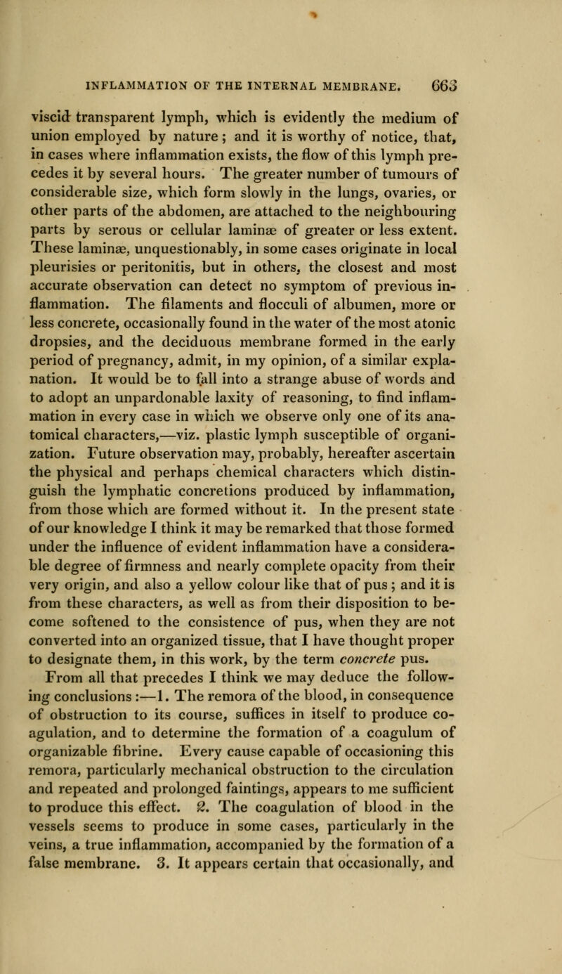viscid transparent lymph, which is evidently the medium of union employed by nature; and it is worthy of notice, that, in cases where inflammation exists, the flow of this lymph pre- cedes it by several hours. The greater number of tumours of considerable size, which form slowly in the lungs, ovaries, or other parts of the abdomen, are attached to the neighbouring parts by serous or cellular laminae of greater or less extent. These laminae, unquestionably, in some cases originate in local pleurisies or peritonitis, but in others, the closest and most accurate observation can detect no symptom of previous in- flammation. The filaments and flocculi of albumen, more or less concrete, occasionally found in the water of the most atonic dropsies, and the deciduous membrane formed in the early period of pregnancy, admit, in my opinion, of a similar expla- nation. It would be to fall into a strange abuse of words and to adopt an unpardonable laxity of reasoning, to find inflam- mation in every case in which we observe only one of its ana- tomical characters,—viz. plastic lymph susceptible of organi- zation. Future observation may, probably, hereafter ascertain the physical and perhaps chemical characters which distin- guish the lymphatic concretions produced by inflammation, from those which are formed without it. In the present state of our knowledge I think it may be remarked that those formed under the influence of evident inflammation have a considera- ble degree of firmness and nearly complete opacity from their very origin, and also a yellow colour like that of pus ; and it is from these characters, as well as from their disposition to be- come softened to the consistence of pus, when they are not converted into an organized tissue, that I have thought proper to designate them, in this work, by the term concrete pus. From all that precedes I think we may deduce the follow- ing conclusions :—1. The remora of the blood, in consequence of obstruction to its course, suffices in itself to produce co- agulation, and to determine the formation of a coagulum of organizable fibrine. Every cause capable of occasioning this remora, particularly mechanical obstruction to the circulation and repeated and prolonged faintings, appears to me sufficient to produce this effect. 2, The coagulation of blood in the vessels seems to produce in some cases, particularly in the veins, a true inflammation, accompanied by the formation of a false membrane. 3. It appears certain that occasionally, and