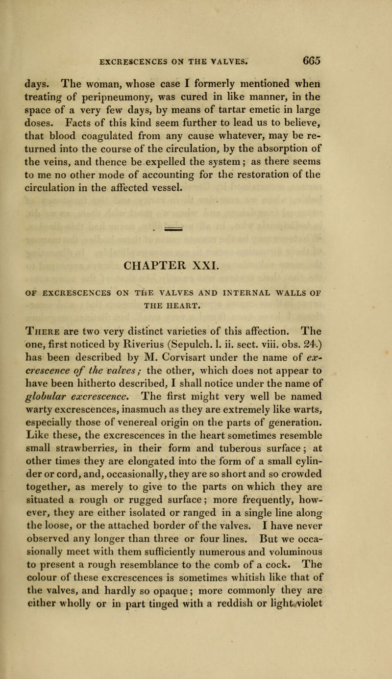 days. The woman, whose case I formerly mentioned when treating of peripneumony, was cured in like manner, in the space of a very few days, by means of tartar emetic in large doses. Facts of this kind seem further to lead us to believe, that blood coagulated from any cause whatever, may be re- turned into the course of the circulation, by the absorption of the veins, and thence be expelled the system; as there seems to me no other mode of accounting for the restoration of the circulation in the affected vessel. CHAPTER XXI. OF EXCRESCENCES ON THE VALVES AND INTERNAL WALLS OF THE HEART. There are two very distinct varieties of this affection. The one, first noticed by Riverius (Sepulch. 1. ii. sect. viii. obs. 24-.) has been described by M. Corvisart under the name of ex- crescence of the valves ; the other, which does not appear to have been hitherto described, I shall notice under the name of globular excrescence. The first might very well be named warty excrescences, inasmuch as they are extremely like warts, especially those of venereal origin on the parts of generation. Like these, the excrescences in the heart sometimes resemble small strawberries, in their form and tuberous surface; at other times they are elongated into the form of a small cylin- der or cord, and, occasionally, they are so short and so crowded together, as merely to give to the parts on which they are situated a rough or rugged surface; more frequently, how- ever, they are either isolated or ranged in a single line along the loose, or the attached border of the valves. I have never observed any longer than three or four lines. But we occa- sionally meet with them sufficiently numerous and voluminous to present a rough resemblance to the comb of a cock. The colour of these excrescences is sometimes whitish like that of the valves, and hardly so opaque; more commonly they are either wholly or in part tinged with a reddish or light.violet