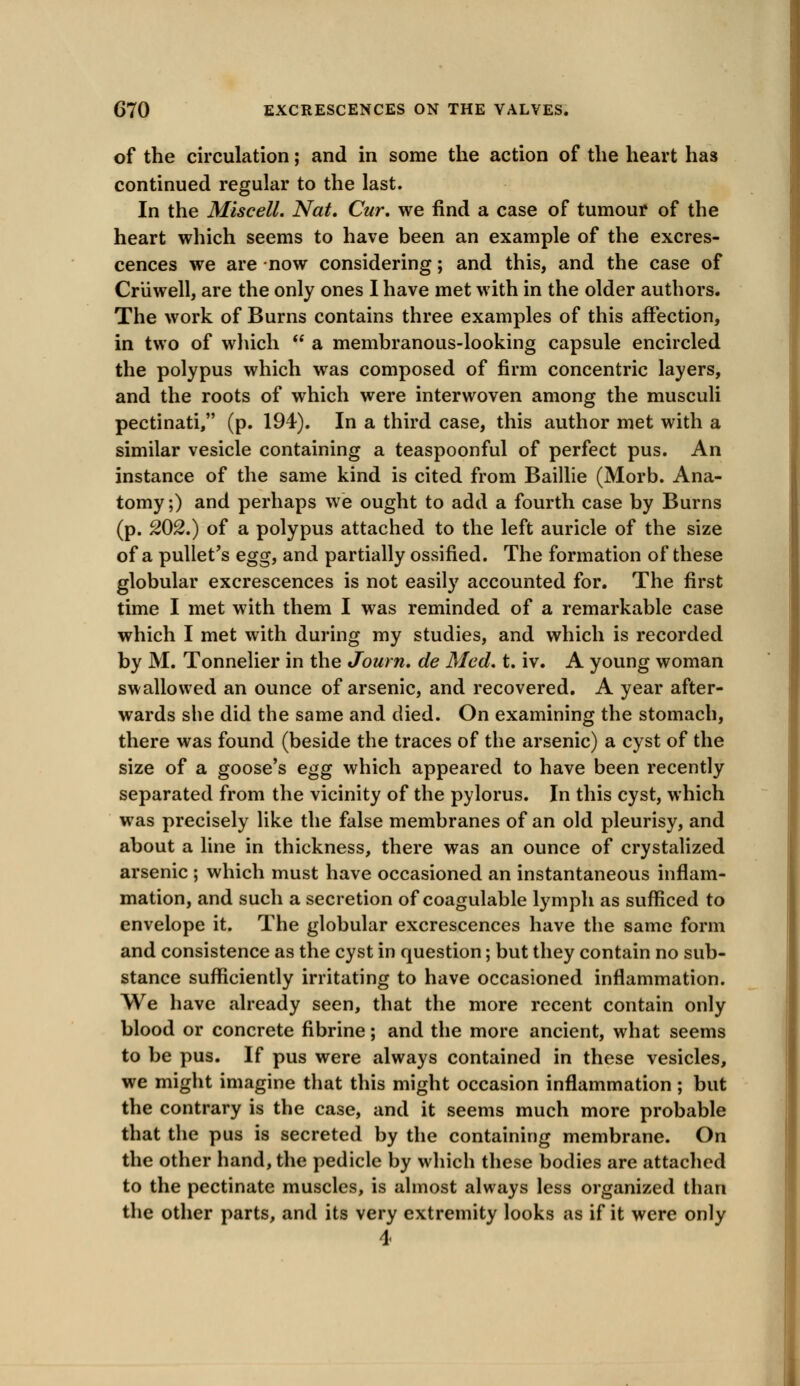 of the circulation; and in some the action of the heart has continued regular to the last. In the Miscell. Nat. Cur. we find a case of tumour of the heart which seems to have been an example of the excres- cences we are now considering; and this, and the case of Criiwell, are the only ones I have met with in the older authors. The work of Burns contains three examples of this affection, in two of which  a membranous-looking capsule encircled the polypus which was composed of firm concentric layers, and the roots of which were interwoven among the musculi pectinati, (p. 194). In a third case, this author met with a similar vesicle containing a teaspoonful of perfect pus. An instance of the same kind is cited from Baillie (Morb. Ana- tomy ;) and perhaps we ought to add a fourth case by Burns (p. 202.) of a polypus attached to the left auricle of the size of a pullet's egg, and partially ossified. The formation of these globular excrescences is not easily accounted for. The first time I met with them I was reminded of a remarkable case which I met with during my studies, and which is recorded by M. Tonnelier in the Journ. de Med. t. iv. A young woman swallowed an ounce of arsenic, and recovered. A year after- wards she did the same and died. On examining the stomach, there was found (beside the traces of the arsenic) a cyst of the size of a goose's egg which appeared to have been recently separated from the vicinity of the pylorus. In this cyst, which was precisely like the false membranes of an old pleurisy, and about a line in thickness, there was an ounce of crystalized arsenic ; which must have occasioned an instantaneous inflam- mation, and such a secretion of coagulable lymph as sufficed to envelope it. The globular excrescences have the same form and consistence as the cyst in question; but they contain no sub- stance sufficiently irritating to have occasioned inflammation. We have already seen, that the more recent contain only blood or concrete fibrine; and the more ancient, what seems to be pus. If pus were always contained in these vesicles, we might imagine that this might occasion inflammation; but the contrary is the case, and it seems much more probable that the pus is secreted by the containing membrane. On the other hand, the pedicle by which these bodies are attached to the pectinate muscles, is almost always less organized than the other parts, and its very extremity looks as if it were only 4