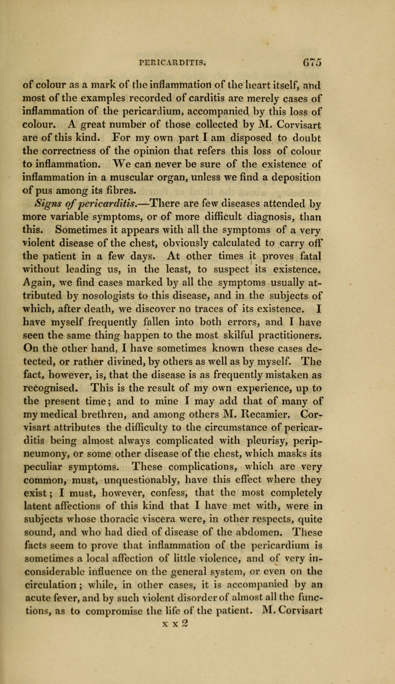 of colour as a mark of the inflammation of the heart itself, and most of the examples recorded of carditis are merely cases of inflammation of the pericardium, accompanied by this loss of colour. A great number of those collected by M. Corvisart are of this kind. For my own part I am disposed to doubt the correctness of the opinion that refers this loss of colour to inflammation. We can never be sure of the existence of inflammation in a muscular organ, unless we find a deposition of pus among its fibres. Signs of pericarditis,—There are few diseases attended by more variable symptoms, or of more difficult diagnosis, than this. Sometimes it appears with all the symptoms of a very violent disease of the chest, obviously calculated to carry off the patient in a few days. At other times it proves fatal without leading us, in the least, to suspect its existence. Again, we find cases marked by all the symptoms usually at- tributed by nosologists to this disease, and in the subjects of which, after death, we discover no traces of its existence. I have myself frequently fallen into both errors, and I have seen the same thing happen to the most skilful practitioners. On the other hand, I have sometimes known these cases de- tected, or rather divined, by others as well as by myself. The fact, however, is, that the disease is as frequently mistaken as recognised. This is the result of my own experience, up to the present time; and to mine I may add that of many of my medical brethren, and among others M. Recamier. Cor- visart attributes the difficulty to the circumstance of pericar- ditis being almost always complicated with pleurisy, perip- neumony, or some other disease of the chest, which masks its peculiar symptoms. These complications, which are very common, must, unquestionably, have this effect where they exist; I must, however, confess, that the most completely latent affections of this kind that I have met with, were in subjects whose thoracic viscera were, in other respects, quite sound, and who had died of disease of the abdomen. These facts seem to prove that inflammation of the pericardium is sometimes a local affection of little violence, and of very in- considerable influence on the general system, or even on the circulation ; while, in other cases, it is accompanied by an acute fever, and by such violent disorder of almost all the func- tions, as to compromise the life of the patient. M. Corvisart