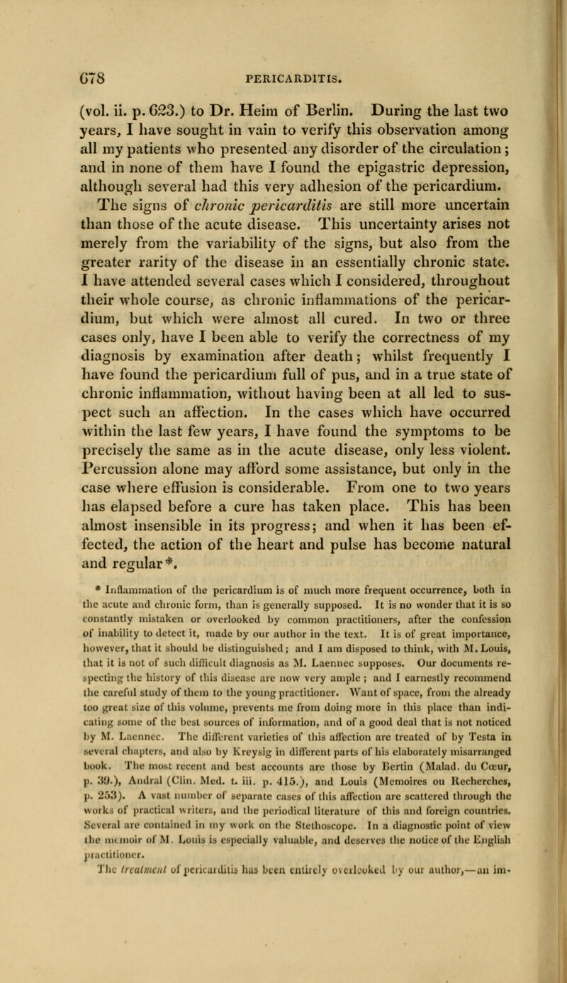 GTS PERICARDITIS. (vol. ii. p. 623.) to Dr. Heim of Berlin. During the last two years, I have sought in vain to verify this observation among all my patients who presented any disorder of the circulation; and in none of them have I found the epigastric depression, although several had this very adhesion of the pericardium. The signs of chronic pericarditis are still more uncertain than those of the acute disease. This uncertainty arises not merely from the variability of the signs, but also from the greater rarity of the disease in an essentially chronic state. I have attended several cases which I considered, throughout their whole course, as chronic inflammations of the pericar- dium, but which were almost all cured. In two or three cases only, have I been able to verify the correctness of my diagnosis by examination after death; whilst frequently I have found the pericardium full of pus, and in a true state of chronic inflammation, without having been at all led to sus- pect such an affection. In the cases which have occurred within the last few years, I have found the symptoms to be precisely the same as in the acute disease, only less violent. Percussion alone may afford some assistance, but only in the case where effusion is considerable. From one to two years has elapsed before a cure has taken place. This has been almost insensible in its progress; and when it has been ef- fected, the action of the heart and pulse has become natural and regular*. * Inflammation of the pericardium is of much more frequent occurrence, both in the acute and chronic form, than is generally supposed. It is no wonder that it is so constantly mistaken or overlooked by common practitioners, after the confession of inability to detect it, made by our author in the text. It is of great importance, however, that it should be distinguished; and I am disposed to think, with M.Louis, that it is not of such difficult diagnosis as M. Laenncc supposes. Our documents re- specting the history of this disease are now very ample ; and I earnestly recommend the careful study of them to the young practitioner. Want of space, from the already too great size of this volume, prevents me from doing more in this place than indi- cating some of the best sources of information, and of a good deal that is not noticed by M. Laenncc. The different varieties of this affection are treated of by Testa in .several chapters, and also by Kreysig in different parts of his elaborately misarranged book. The most recent and best accounts are those by Lertin (Malad. du Cocur, p. 'A'.).), Andral (Clin. Med. t. iii. p. 415.), and Louis (Memoires ou Ilecherches, p. 263). A vast number of separate cases of this affection are scattered through the works of practical writers, and the periodical literature of this and foreign countries. Several are contained in my work on the Stethoscope. In a diagnostic point of view the memoir of M. Louis is especially valuable, and deserves the notice of the English practitioner.