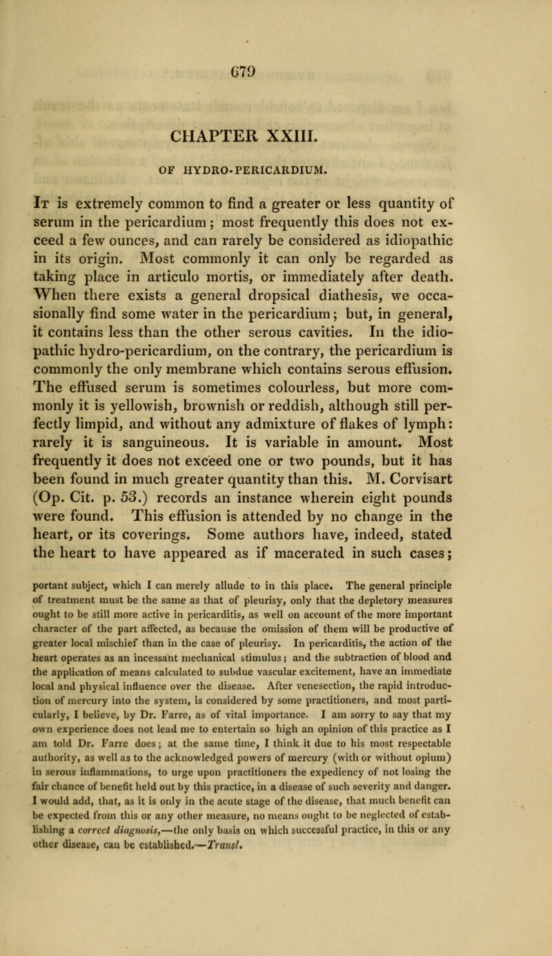 CHAPTER XXIII. OF HYDRO-PERICARDIUM. It is extremely common to find a greater or less quantity of serum in the pericardium; most frequently this does not ex- ceed a few ounces, and can rarely be considered as idiopathic in its origin. Most commonly it can only be regarded as taking place in articulo mortis, or immediately after death. When there exists a general dropsical diathesis, we occa- sionally find some water in the pericardium; but, in general, it contains less than the other serous cavities. In the idio- pathic hydro-pericardium, on the contrary, the pericardium is commonly the only membrane which contains serous effusion. The effused serum is sometimes colourless, but more com- monly it is yellowish, brownish or reddish, although still per- fectly limpid, and without any admixture of flakes of lymph: rarely it is sanguineous. It is variable in amount. Most frequently it does not exceed one or two pounds, but it has been found in much greater quantity than this. M. Corvisart (Op. Cit. p. 53.) records an instance wherein eight pounds were found. This effusion is attended by no change in the heart, or its coverings. Some authors have, indeed, stated the heart to have appeared as if macerated in such cases; portant subject, which I can merely allude to in this place. The general principle of treatment must be the same as that of pleurisy, only that the depletory measures ought to be still more active in pericarditis, as well on account of the more important character of the part affected, as because the omission of them will be productive of greater local mischief than in the case of pleurisy. In pericarditis, the action of the heart operates as an incessant mechanical stimulus ; and the subtraction of blood and the application of means calculated to subdue vascular excitement, have an immediate local and physical influence over the disease. After venesection, the rapid introduc- tion of mercury into the system, is considered by some practitioners, and most parti- cularly, I believe, by Dr. Farre, as of vital importance. I am sorry to say that my own experience does not lead me to entertain so high an opinion of this practice as I am told Dr. Farre does; at the same time, I think it due to his most respectable authority, as well as to the acknowledged powers of mercury (with or without opium) in serous inflammations, to urge upon practitioners the expediency of not losing the fair chance of benefit held out by this practice, in a disease of such severity and danger. I would add, that, as it is only in the acute stage of the disease, that much benefit can be expected from this or any other measure, no means ought to be neglected of estab- lishing a correct diagnosis,—the only basis on which successful practice, in this or any other disease, can be established.—Transl.