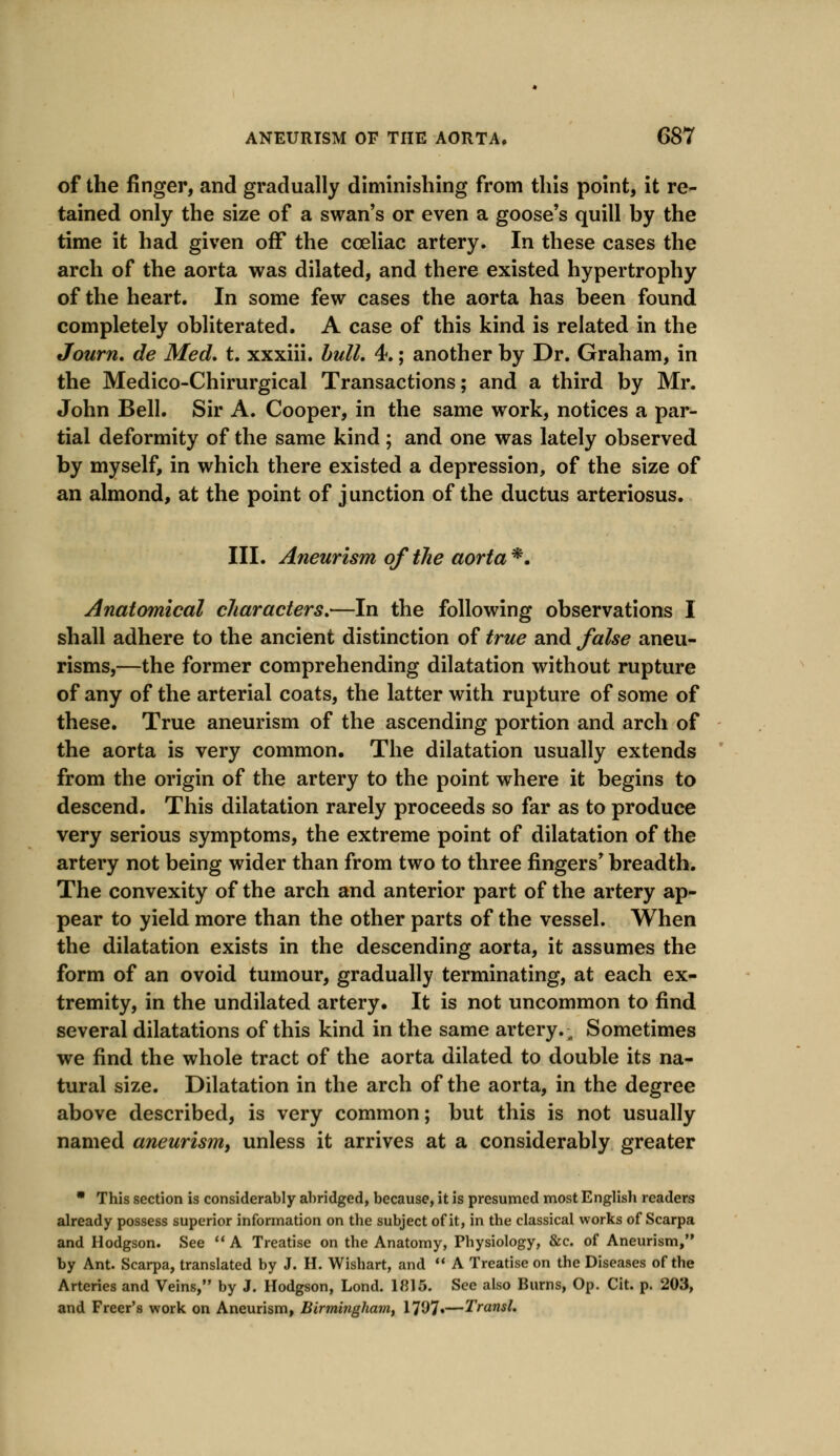 of the finger, and gradually diminishing from this point, it re- tained only the size of a swan's or even a goose's quill by the time it had given off the coeliac artery. In these cases the arch of the aorta was dilated, and there existed hypertrophy of the heart. In some few cases the aorta has been found completely obliterated. A case of this kind is related in the Journ. de Med. t. xxxiii. bull, 4.; another by Dr. Graham, in the Medico-Chirurgical Transactions; and a third by Mr. John Bell. Sir A. Cooper, in the same work, notices a par- tial deformity of the same kind; and one was lately observed by myself, in which there existed a depression, of the size of an almond, at the point of junction of the ductus arteriosus. III. Aneurism of the aorta *. Anatomical characters,—In the following observations I shall adhere to the ancient distinction of true and false aneu- risms,—the former comprehending dilatation without rupture of any of the arterial coats, the latter with rupture of some of these. True aneurism of the ascending portion and arch of the aorta is very common. The dilatation usually extends from the origin of the artery to the point where it begins to descend. This dilatation rarely proceeds so far as to produce very serious symptoms, the extreme point of dilatation of the artery not being wider than from two to three fingers' breadth. The convexity of the arch and anterior part of the artery ap- pear to yield more than the other parts of the vessel. When the dilatation exists in the descending aorta, it assumes the form of an ovoid tumour, gradually terminating, at each ex- tremity, in the undilated artery. It is not uncommon to find several dilatations of this kind in the same artery. „ Sometimes we find the whole tract of the aorta dilated to double its na- tural size. Dilatation in the arch of the aorta, in the degree above described, is very common; but this is not usually named aneurism, unless it arrives at a considerably greater * This section is considerably abridged, because, it is presumed most English readers already possess superior information on the subject of it, in the classical works of Scarpa and Hodgson. See A Treatise on the Anatomy, Physiology, &c. of Aneurism, by Ant. Scarpa, translated by J. H. Wishart, and  A Treatise on the Diseases of the Arteries and Veins, by J. Hodgson, Lond. 1815. See also Burns, Op. Cit. p. 203, and Freer's work on Aneurism, Birmingham, 17^7«—Transl.