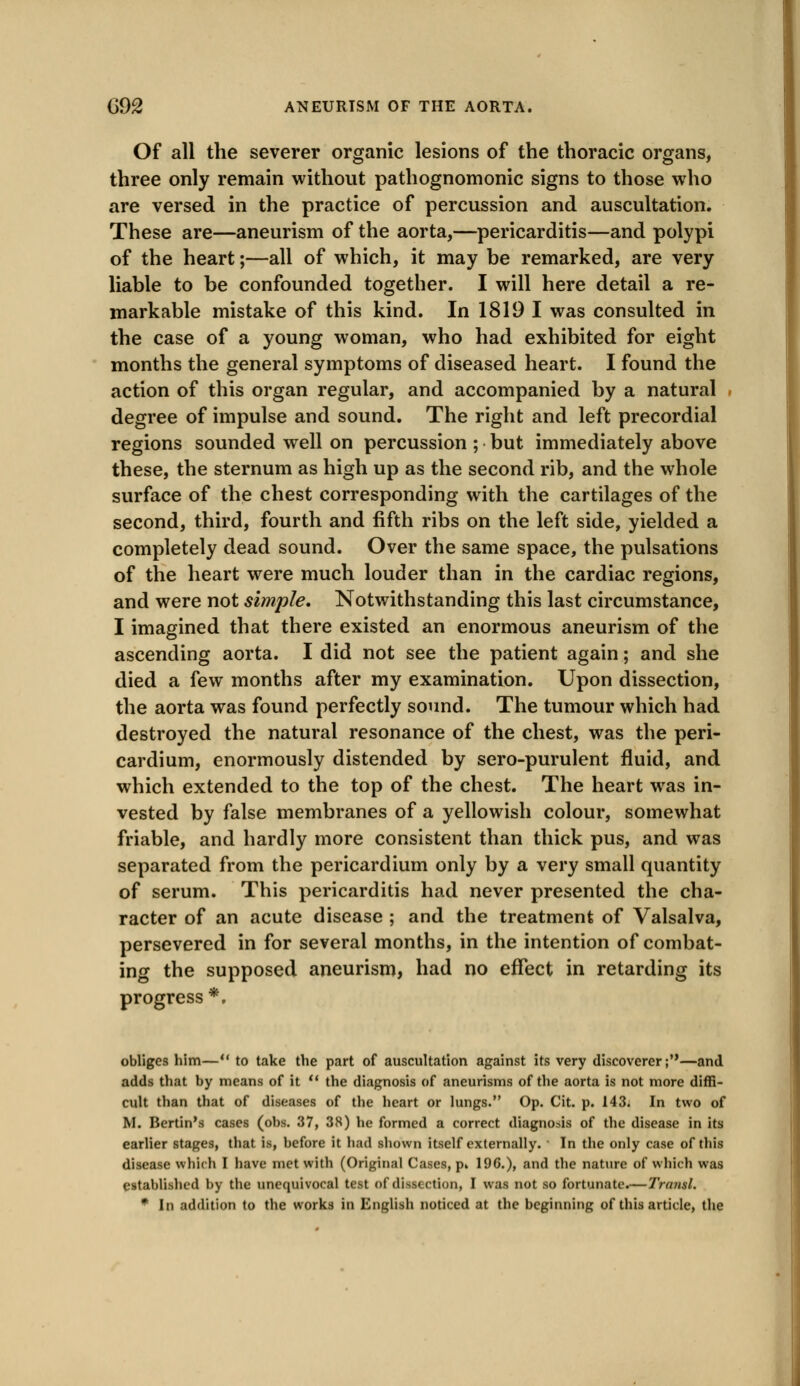 Of all the severer organic lesions of the thoracic organs, three only remain without pathognomonic signs to those who are versed in the practice of percussion and auscultation. These are—aneurism of the aorta,—pericarditis—and polypi of the heart;—all of which, it may be remarked, are very liable to be confounded together. I will here detail a re- markable mistake of this kind. In 1819 I was consulted in the case of a young woman, who had exhibited for eight months the general symptoms of diseased heart. I found the action of this organ regular, and accompanied by a natural degree of impulse and sound. The right and left precordial regions sounded well on percussion; but immediately above these, the sternum as high up as the second rib, and the whole surface of the chest corresponding with the cartilages of the second, third, fourth and fifth ribs on the left side, yielded a completely dead sound. Over the same space, the pulsations of the heart were much louder than in the cardiac regions, and were not simple. Notwithstanding this last circumstance, I imagined that there existed an enormous aneurism of the ascending aorta. I did not see the patient again; and she died a few months after my examination. Upon dissection, the aorta was found perfectly sound. The tumour which had destroyed the natural resonance of the chest, was the peri- cardium, enormously distended by sero-purulent fluid, and which extended to the top of the chest. The heart was in- vested by false membranes of a yellowish colour, somewhat friable, and hardly more consistent than thick pus, and was separated from the pericardium only by a very small quantity of serum. This pericarditis had never presented the cha- racter of an acute disease ; and the treatment of Valsalva, persevered in for several months, in the intention of combat- ing the supposed aneurism, had no effect in retarding its progress •, obliges him— to take the part of auscultation against its very discoverer;—and adds that by means of it u the diagnosis of aneurisms of the aorta is not more diffi- cult than that of diseases of the heart or lungs. Op. Cit. p. 143. In two of M. Bertin's cases (obs. 37, 38) he formed a correct diagnosis of the disease in its earlier stages, that is, before it had shown itself externally. ' In the only case of this disease which I have met with (Original Cases, p» 196.), and the nature of which was established by the unequivocal test of dissection, I was not so fortunate.—Transl. * In addition to the works in English noticed at the beginning of this article, the