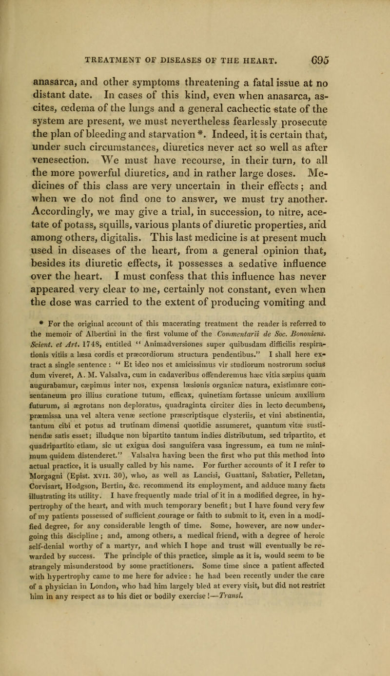 anasarca, and other symptoms threatening a fatal issue at no distant date. In cases of this kind, even when anasarca, as- cites, oedema of the lungs and a general cachectic state of the system are present, we must nevertheless fearlessly prosecute the plan of bleeding and starvation *. Indeed, it is certain that, under such circumstances, diuretics never act so well as after venesection. We must have recourse, in their turn, to all the more powerful diuretics, and in rather large doses. Me- dicines of this class are very uncertain in their effects; and when we do not find one to answer, we must try another. Accordingly, we may give a trial, in succession, to nitre, ace- tate of potass, squills, various plants of diuretic properties, and among others, digitalis. This last medicine is at present much used in diseases of the heart, from a general opinion that, besides its diuretic effects, it possesses a sedative influence over the heart. I must confess that this influence has never appeared very clear to me, certainly not constant, even when the dose was carried to the extent of producing vomiting and * For the original account of this macerating treatment the reader is referred to the memoir of Albertini in the first volume of the Commentarii de Soc. Bononiens. Scient. et Art. 1748, entitled  Animadversiones super quibusdam difficilis respira- tionis vitiis a lsesa cordis et praecordiorum structura pendentibus. I shall here ex- tract a single sentence :  Et ideo nos et amicissimus vir studiorum nostrorum socius dum viveret, A. M. Valsalva, cum in cadaveribus offenderemus haec vitia saepius quam augurabamur, caepimus inter nos, expensa laesionis organicae natura, existimare con- sentaneum pro illius curatione tutum, efficax, quinetiam fortasse unicum auxilium futurum, si aegrotans non deploratus, quadraginta circiter dies in lecto decumbens, praemissa una vel altera venae sectione praescriptisque clysteriis, et vini abstinentia, tantum cibi et potus ad trutinam dimensi quotidie assumeret, quantum vitae susti- nendae satis esset; illudque non bipartito tantum indies distributum, sed tripartito, et quadripartito etiam, sic ut exigua dosi sanguifera vasa ingressum, ea turn ne mini- mum quidem distenderet. Valsalva having been the first who put this method into actual practice, it is usually called by his name. For further accounts of it I refer to Morgagni (Epist. xvn. 30), who, as well as Lancisi, Guattani, Sabatier, Pelletan, Corvisart, Hodgson, Bertin, &c. recommend its employment, and adduce many facts illustrating its utility. I have frequently made trial of it in a modified degree, in hy- pertrophy of the heart, and with much temporary benefit; but I have found very few of my patients possessed of sufficient courage or faith to submit to it, even in a modi- fied degree, for any considerable length of time. Some, however, are now under- going this discipline ; and, among others, a medical friend, with a degree of heroic self-denial worthy of a martyr, and which I hope and trust will eventually be re- warded by success. The principle of this practice, simple as it is, would seem to be strangely misunderstood by some practitioners. Some time since a patient affected with hypertrophy came to me here for advice: he had been recently under the care of a physician in London, who had him largely bled at every visit, but did not restrict him in any respect as to his diet or bodily exercise !—Transl.