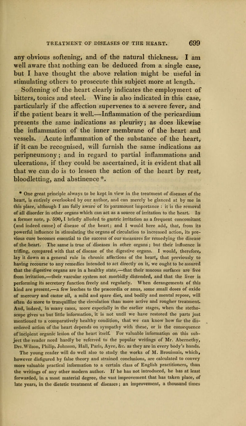 any obvious softening, and of the natural thickness. I am well aware that nothing can be deduced from a single case, but I have thought the above relation might be useful in stimulating others to prosecute this subject more at length. Softening of the heart clearly indicates the employment of bitters, tonics and steel. Wine is also indicated in this case, particularly if the affection supervenes to a severe fever, and if the patient bears it well.—Inflammation of the pericardium presents the same indications as pleurisy; as does likewise the inflammation of the inner membrane of the heart and vessels. Acute inflammation of the substance of the heart, if it can be recognised, will furnish the same indications as peripneumony; and in regard to partial inflammations and ulcerations, if they could be ascertained, it is evident that all that we can do is to lessen the action of the heart by rest, bloodletting, and abstinence*. * One great principle always to be kept in view in the treatment of diseases of the heart, is entirely overlooked by our author, and can merely be glanced at by me in this place, although I am fully aware of its paramount importance : it is the removal of all disorder in other organs which can act as a source of irritation to the heart. In a former note, p. 590,1 briefly alluded to gastric irritation as a frequent concomitant (and indeed cause) of disease of the heart; and I would here add, that, from its powerful influence in stimulating the organs of circulation to increased action, its pre- vious cure becomes essential to the success of our measures for remedying the disease of the heart. The same is true of diseases in other organs; but their influence is trifling, compared with that of disease of the digestive organs. I would, therefore, lay it down as a general rule in chronic affections of the heart, that previously to having recourse to any remedies intended to act directly on it, we ought to be assured that the digestive organs are in a healthy state,—that their mucous surfaces are free from irritation,—their vascular system not morbidly distended, and that the liver is performing its secretory function freely and regularly. When derangements of this kind are present,—a few leeches to the praecordia or anus, some small doses of oxide of mercury and castor oil, a mild and spare diet, and bodily and mental repose, will often do more to tranquillize the circulation than more active and rougher treatment. And, indeed, in many cases, more especially in the earlier stages, when the stetho- scope gives us but little information, it is not until we have restored the parts just mentioned to a comparatively healthy condition, that we can know how far the dis- ordered action of the heart depends on sympathy with these, or is the consequence of incipient organic lesion of the heart itself. For valuable informatiqn on this sub- ject the reader need hardly be referred to the popular writings of Mr. Abernethy, Drs.Wilson, Philip, Johnson, Hall, Paris, Ayre, &c. as they are in every body's hands. The young reader will do well also to study the works of M. Brouissais, which, however disfigured by false theory and strained conclusions, are calculated to convey more valuable practical information to a certain class of English practitioners, than the writings of any other modern author. If he has not introduced, he has at least forwarded, in a most material degree, the vast improvement that has taken place, of late years, in the dietetic treatment of diseases; an improvement, a thousand times